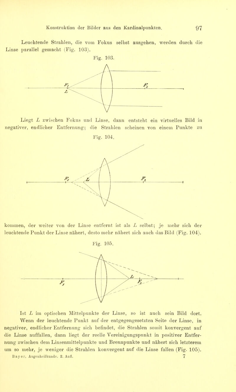 Leuchtende Strahlen, die vom Fokus selbst ausgehen, werden durch die Linse parallel gemacht (Fig. 103). Fig. 103. Liegt L zwischen Fokus und Linse, dann entsteht ein virtuelles Bild in negativer, endlicher Entfernung- die Strahlen scheinen von einem Punkte zu Fig. 104. kommen, der weiter von der Linse entfernt ist als L selbst; je mehr sich der leuchtende Punkt der Linse nähert, desto mehr nähert sich auch das Bild (Fig. 104). Fig. 105. Ist L im optischen Mittelpunkte der Linse, so ist auch sein Bild dort. Wenn der leuchtende Punkt auf der entgegengesetzten Seite der Linse, in negativer, endlicher Entfernung sich befindet, die Strahlen somit konvergent auf die Linse auffallen, dann liegt der reelle Vereinigungspunkt in positiver Entfer- nung zwischen dem Linsenmittelpunkte und Brennpunkte und nähert sich letzterem um so mehr, je weniger die Strahlen konvergent auf die Linse fallen (Fig. 105). Bayer, Augenheilkunde. 2. Aufl. 7