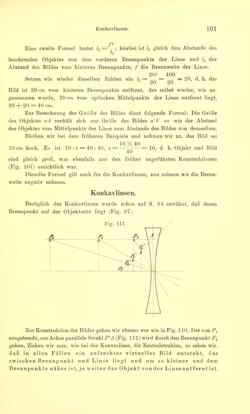 /2 Eine zweite Formel lautet h=-r, hierbei ist l± gleich dem Abstände des leuchtenden Objektes von dem vorderen Brennpunkte der Linse und Z2 der Abstand des Bildes vom hinteren Brennpunkte, f die Brennweite der Linse. 202 400 Setzen wir wieder dieselben Zahlen ein Z2 = OA — = 20, d. h. das Bild ist 20 cm vom hinteren Brennpunkte entfernt, der selbst wieder, wie an- genommen wurde, 20 cm vom optischen Mittelpunkte der Linse entfernt liegt, 20 + 20 = 40 cm. Zur Berechnung der Größe des Bildes dient folgende Formel: Die Größe des Objektes a b verhält sich zur Größe des Bildes a' V so wie der Abstand des Objektes vom Mittelpunkte der Linse zum Abstände des Bildes von demselben. Bleiben wir bei dem früheren Beispiele und nehmen wir an, das Bild sei 10X40 10 cm hoch. Es ist 10 : x = 40 : 40, x 40 10, d. h. Objekt und Bild sind gleich groß, was ebenfalls aus den früher angeführten Konstruktionen (Fig. 107) ersichtlich war. Dieselbe Formel gilt auch für die Konkavlinsen, nur müssen wir die Brenn- weite negativ nehmen. Konkavlinsen. Bezüglich der Konkavlinsen wurde schon auf S. 94 erwähnt, daß deren Brennpunkt auf der Objektseite liegt (Fig. 97). Zur Konstruktion der Bilder gehen wir ebenso vor wie in Fig. 110. Der von P1 ausgehende, zur Achse parallele Strahl P'A (Fig. 111) wird durch den Brennpunkt F% gehen. Ziehen wir nun, wie bei der Konvexlinse, die Zentralstrahlen, so sehen wir, daß in allen Fällen ein aufrechtes virtuelles Bild entsteht, das zwischen Brennpunkt und Linse liegt und um so kleiner und dem Brennpunkte näher ist, je weiter das Objekt von der Linse entfernt ist.