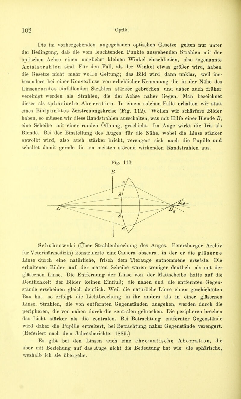 Die im vorhergehenden angegebenen optischen Gesetze gelten nur unter der Bedingung, daß die vom leuchtenden Punkte ausgehenden Strahlen mit der optischen Achse einen möglichst kleinen Winkel einschließen, also sogenannte Axialstrahlen sind. Für den Fall, als der Winkel etwas größer wird, haben die Gesetze nicht mehr volle Geltung; das Bild wird dann unklar, weil ins- besondere bei einer Konvexlinse von erheblicher Krümmung die in der Nähe des Linsenrandes einfallenden Strahlen stärker gebrochen und daher auch früher vereinigt werden als Strahlen, die der Achse näher liegen. Man bezeichnet dieses als sphärische Aberration. In einem solchen Falle erhalten wir statt eines Bildpunktes Zerstreuungskreise (Fig. 112). Wollen wir schärfere Bilder haben, so müssen wir diese Randstrahlen ausschalten, was mit Hilfe einer Blende B, eine Scheibe mit einer runden Öffnung, geschieht. Im Auge wirkt die Iris als Blende. Bei der Einstellung des Auges für die Nähe, wobei die Linse stärker gewölbt wird, also auch stärker bricht, verengert sich auch die Pupille und schaltet damit gerade die am meisten störend wirkenden Randstrahlen aus. Fig. 112. B /> 7T\:r — 6 a\ / Schuhrowski (Über Strahlenbrechung des Auges. Petersburger Archiv für Veterinärmedizin) konstruierte eine Camera obscura, in der er die gläserne Linse durch eine natürliche, frisch dem Tierauge entnommene ersetzte. Die erhaltenen Bilder auf der matten Scheibe waren weniger deutlich als mit der gläsernen Linse. Die Entfernung der Linse von der Mattscheibe hatte auf die Deutlichkeit der Bilder keinen Einfluß; die nahen und die entfernten Gegen- stände erscheinen gleich deutlich. Weil die natürliche Linse einen geschichteten Bau hat, so erfolgt die Lichtbrechung in ihr anders als in einer gläsernen Linse. Strahlen, die von entfernten Gegenständen ausgehen, werden durch die peripheren, die von nahen durch die zentralen gebrochen. Die peripheren brechen das Licht stärker als die zentralen. Bei Betrachtung entfernter Gegenstände wird daher die Pupille erweitert, bei Betrachtung naher Gegenstände verengert. (Referiert nach dem Jahresberichte. 1889.) Es gibt bei den Linsen auch eine chromatische Aberration, die aber mit Beziehung auf das Auge nicht die Bedeutung hat wie die sphärische, weshalb ich sie übergehe.