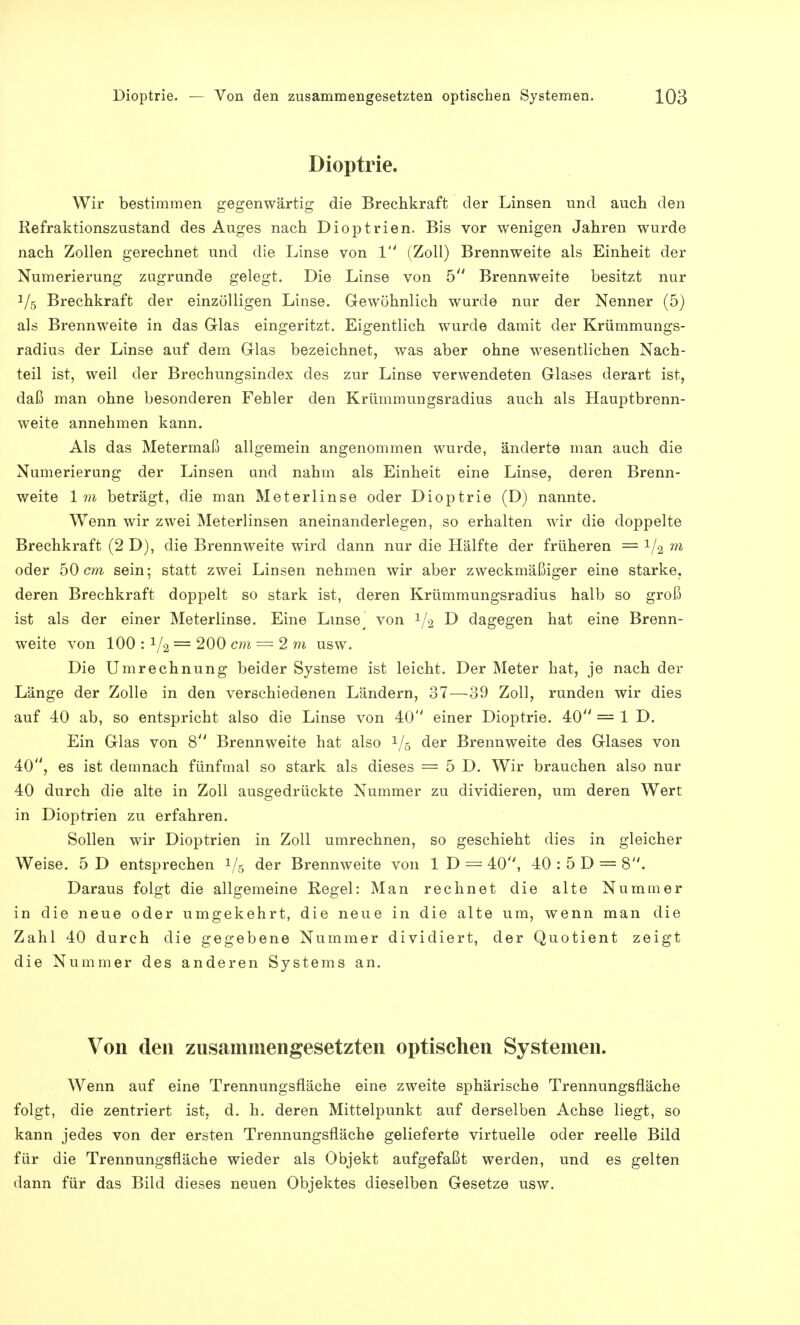 Dioptrie. Wir bestimmen gegenwärtig die Brechkraft der Linsen und auch den Refraktionszustand des Auges nach Dioptrien. Bis vor wenigen Jahren wurde nach Zollen gerechnet und die Linse von 1 (Zoll) Brennweite als Einheit der Numerierung zugrunde gelegt. Die Linse von 5 Brennweite besitzt nur V,5 Brechkraft der einzölligen Linse. Gewöhnlich wurde nur der Nenner (5) als Brennweite in das Glas eingeritzt. Eigentlich wurde damit der Krümmungs- radius der Linse auf dem Glas bezeichnet, was aber ohne wesentlichen Nach- teil ist, weil der Brechungsindex des zur Linse verwendeten Glases derart ist, daß man ohne besonderen Fehler den Krümmungsradius auch als Hauptbrenn- weite annehmen kann. Als das Metermaß allgemein angenommen wurde, änderte man auch die Numerierung der Linsen und nahm als Einheit eine Linse, deren Brenn- weite Im beträgt, die man Meterlinse oder Dioptrie (D) nannte. Wenn wir zwei Meterlinsen aneinanderlegen, so erhalten wir die doppelte Brechkraft (2 D), die Brennweite wird dann nur die Hälfte der früheren = 1ji m oder 50 cm sein; statt zwei Linsen nehmen wir aber zweckmäßiger eine starke, deren Brechkraft doppelt so stark ist, deren Krümmungsradius halb so groß ist als der einer Meterlinse. Eine Linse^ von 1/2 D dagegen hat eine Brenn- weite von 100 : 1/2 = 200 cm = 2m usw. Die Umrechnung beider Systeme ist leicht. Der Meter hat, je nach der Länge der Zolle in den verschiedenen Ländern, 37—39 Zoll, runden wir dies auf 40 ab, so entspricht also die Linse von 40 einer Dioptrie. 40 = 1 D. Ein Glas von 8 Brennweite hat also 1/5 der Brennweite des Glases von 40, es ist demnach fünfmal so stark als dieses = 5 D. Wir brauchen also nur 40 durch die alte in Zoll ausgedrückte Nummer zu dividieren, um deren Wert in Dioptrien zu erfahren. Sollen wir Dioptrien in Zoll umrechnen, so geschieht dies in gleicher Weise. 5 D entsprechen 1/6 der Brennweite von 1 D = 40, 40 : 5 D = 8. Daraus folgt die allgemeine Regel: Man rechnet die alte Nummer in die neue oder umgekehrt, die neue in die alte um, wenn man die Zahl 40 durch die gegebene Nummer dividiert, der Quotient zeigt die Nummer des anderen Systems an. Von den zusammengesetzten optischen Systemen. Wenn auf eine Trennungsfläche eine zweite sphärische Trennungsfläche folgt, die zentriert ist, d. h. deren Mittelpunkt auf derselben Achse liegt, so kann jedes von der ersten Trennungsfläche gelieferte virtuelle oder reelle Bild für die Trennungsfläche wieder als Objekt aufgefaßt werden, und es gelten dann für das Bild dieses neuen Objektes dieselben Gesetze usw.