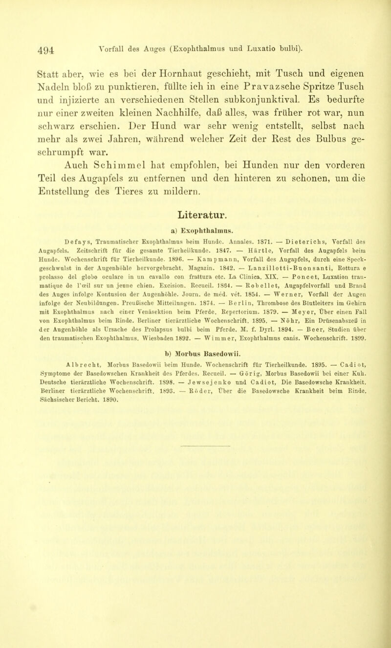 Statt aber, wie es bei der Hornhaut geschieht, mit Tusch und eigenen Nadeln bloß zu punktieren, füllte ich in eine Pravazsche Spritze Tusch und injizierte an verschiedenen Stellen subkonjunktival. Es bedurfte nur einer zweiten kleinen Nachhilfe, daß alles, was früher rot war, nun schwarz erschien. Der Hund war sehr wenig entstellt, selbst nach mehr als zwei Jahren, während welcher Zeit der Rest des Bulbus ge- schrumpft war. Auch Schimmel hat empfohlen, bei Hunden nur den vorderen Teil des Augapfels zu entfernen und den hinteren zu schonen, um die Entstellung des Tieres zu mildern. Literatur. a) Exophthalmus. Defays, Traumatischer Exophthalmus heim Hunde. Annales. 1871. — Dieterichs, Vorfall des Augapfels. Zeitschrift für die gesamte Tierheilkunde. 1847. — Härtle, Vorfall des Augapfels heim Hunde. Wochenschrift für Tierheilkunde. 1896. — Kampmann, Vorfall des Augapfels, durch eine Speck- geschwulst in der Augenhöhle hervorgehracht. Magazin. 1842. — Lanzillotti-Buonsanti, Rottura e prolasso del globo oculare in un cavallo con frattura etc. La Clinica. XIX. — Poncet, Luxation trau- matique de Tceil sur un jeune chien. Excision. Recueil. 1864. — Roheilet, Augapfelvorfall und Brand des Auges infolge Kontusion der Augenhöhle. Journ. de med. vet. 1854. — Werner, Vorfall der Augen infolge der Neubildungen. Preußische Mitteilungen. 1874. — Berlin, Thromhose des Blutleiters im Gehirn mit Exophthalmus nach einer Venäsektion heim Pferde. Repertorium. 1879. — Meyer, Über einen Fall von Exophthalmus heim Rinde. Berliner tierärztliche Wochenschrift. 1895. — Nöhr, Ein Drüsenahszeß in der Augenhöhle als Ursache des Prolapsus bulbi beim Pferde. M. f. Dyrl. 1894. — Beer, Studien über den traumatischen Exophthalmus. Wieshaden 1892. — Wimm er, Exophthalmus canis. Wochenschrift. 1899. h) Morhus Basedowii. Alhrecht, Morhus Basedowii heim Hunde. Wochenschrift für Tierheilkunde. 1895. — Cadiot, Symptome der Basedowschen Krankheit des Pferdes. Recueil. — Gör ig, Morbus Basedowii hei einer Kuh. Deutsche tierärztliche Wochenschrift. 1S98. — Jewsejenko und Cadiot, Die Basedowsche Krankheit. Berliner tierärztliche Wochenschrift. 1893. — Röder, Über die Basedowsche Krankheit heim Rinde. Sächsischer Bericht. 1890.