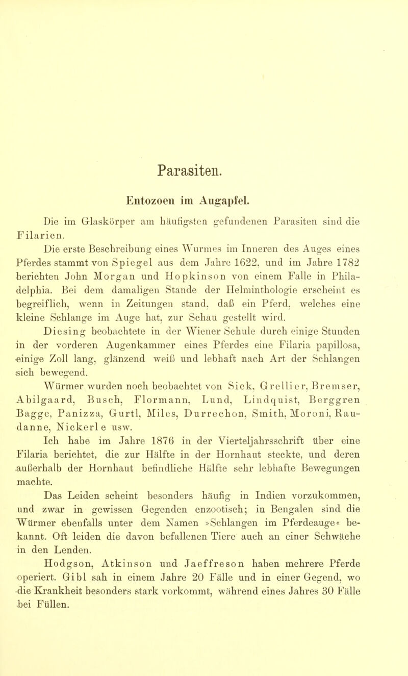 Parasiten. Entozoen im Augapfel. Die im Glaskörper am häufigsten gefundenen Parasiten sind die Filarien. Die erste Beschreibung eines Wurmes im Inneren des Auges eines Pferdes stammt von Spiegel aus dem Jahre 1622, und im Jahre 1782 berichten John Morgan und Hopkinson von einem Falle in Phila- delphia. Bei dem damaligen Stande der Helminthologie erscheint es begreiflich, wenn in Zeitungen stand, daß ein Pferd, welches eine kleine Schlange im Auge hat, zur Schau gestellt wird. Die sing beobachtete in der Wiener Schule durch einige Stunden in der vorderen Augenkammer eines Pferdes eine Filaria papillosa, einige Zoll lang, glänzend weiß und lebhaft nach Art der Schlangen sich bewegend. Würmer wurden noch beobachtet von Sick, Grellier, Bremser, Abilgaard, Busch, Flormann, Lund, Lindquist, Berggren Bagge, Panizza, Gurtl, Miles, Durrechon, Smith, Moroni, Rau- danne, Nickerle usw. Ich habe im Jahre 1876 in der Vierteljahrsschrift über eine Filaria berichtet, die zur Hälfte in der Hornhaut steckte, und deren außerhalb der Hornhaut befindliche Hälfte sehr lebhafte Bewegungen machte. Das Leiden scheint besonders häufig in Indien vorzukommen, und zwar in gewissen Gegenden enzootisch; in Bengalen sind die Würmer ebenfalls unter dem Namen »Schlangen im Pferdeauge« be- kannt. Oft leiden die davon befallenen Tiere auch an einer Schwäche in den Lenden. Hodgson, Atkinson und Jaeffreson haben mehrere Pferde operiert. Gibl sah in einem Jahre 20 Fälle und in einer Gegend, wo die Krankheit besonders stark vorkommt, während eines Jahres 30 Fälle «bei Füllen.