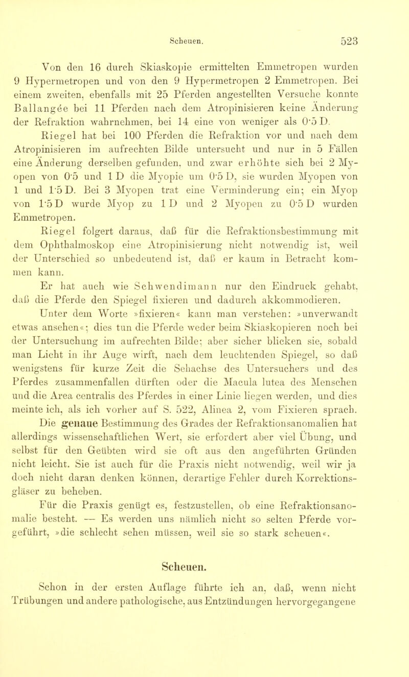 Von den 16 durch Skiaskopie ermittelten Emmetropen wurden 9 Hypermetropen und von den 9 Hypermetropen 2 Emmetropen. Bei einem zweiten, ebenfalls mit 25 Pferden angestellten Versuche konnte Ballangöe bei 11 Pferden nach dem Atropinisieren keine Änderung der Ref raktion wahrnehmen, bei 14 eine von weniger als 0*5 D. Riedel hat bei 100 Pferden die Refraktion vor und nach dem Atropinisieren im aufrechten Bilde untersucht und nur in 5 Fällen eine Änderung derselben gefunden, und zwar erhöhte sich bei 2 My- open von 0'5 und 1 D die Myopie um 0*5 D, sie wurden Myopen von 1 und 15 D. Bei 3 Myopen trat eine Verminderung ein; ein Myop von 1*5 D wurde Myop zu 1D und 2 Myopen zu 0'5 D wurden Emmetropen. Riegel folgert daraus, daß für die Refraktionsbestimmung mit dem Ophthalmoskop eine Atropinisierung nicht notwendig ist, weil der Unterschied so unbedeutend ist, daß er kaum in Betracht kom- men kann. Er hat auch wie Schwendimann nur den Eindruck gehabt, daß die Pferde den Spiegel fixieren und dadurch akkommodieren. Unter dem Worte »fixieren« kann man verstehen: »unverwandt etwas ansehen«; dies tun die Pferde weder beim Skiaskopieren noch bei der Untersuchung im aufrechten Bilde; aber sicher blicken sie, sobald man Licht in ihr Auge wirft, nach dem leuchtenden Spiegel, so daß wenigstens für kurze Zeit die Sehachse des Untersuchers und des Pferdes zusammenfallen dürften oder die Macula lutea des Menschen und die Area centralis des Pferdes in einer Linie liegen werden, und dies meinte ich, als ich vorher auf S. 522, Alinea 2, vom Fixieren sprach. Die genaue Bestimmung des Grades der Refraktionsanomalien hat allerdings wissenschaftlichen Wert, sie erfordert aber viel Übung, und selbst für den Geübten wird sie oft aus den angeführten Gründen nicht leicht. Sie ist auch für die Praxis nicht notwendig, weil wir ja doch nicht daran denken können, derartige Fehler durch Korrektions- gläser zu beheben. Für die Praxis genügt es, festzustellen, ob eine Refraktionsano- malie besteht. — Es werden uns nämlich nicht so selten Pferde vor- geführt, »die schlecht sehen müssen, weil sie so stark scheuen«. Scheuen. Schon in der ersten Auflage führte ich an, daß, wenn nicht Trübungen und andere pathologische, aus Entzündungen hervorgegangene