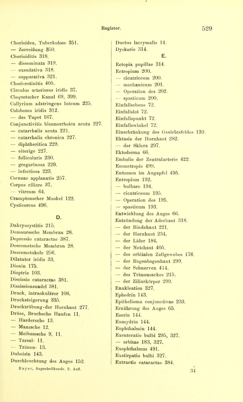 Chorioidea, Tuberkulose 351. — Zerreißung 350. Chorioiditis 318. — disseminata 319. — exsudativa 318. — suppurativa 321. Chorioretinitis 405. Cireulus arteriosus iridis 37. Cloquetscher Kanal 69, 399. Collyrium adstringens luteum 225. Coloboma iridis 312. — des Tapet 167. Conjunctivitis blennorrhoica acuta 227. — catarrhalis acuta 221. — catarrhalis chronica 227. — diphtheritica 229. — eiterige 227. — follicularis 230. — gregarinosa 229. — infectiosa 223. Corneae applanatio 257. Corpus ciliare 37. — vitreum 64. Cramptonscher Muskel 122. Cysticercus 496. D. Dakryozystitis 215. Demourssche Membran 28. Depressio cataractae 387. Descemetsche Membran 28. Descemetokele 256. Dilatator iridis 33. Dionin 175. Dioptrie 103. Discissio cataractae 381. Diszissionsnadel 381. Druck, intraokulärer 108. Drucksteigerung 335. Drucktrübung.der Hornhaut 277. Drüse, Bruchsche Haufen 11. — Hardersche 13. — Manzsche 12. — Meibomsche 9, 11. — Tarsal- 11. — Tränen- 13. Duboisin 143. Durchleuchtung des Auges 152. Bayer, Augenheilkunde. 2. Aufl. Ductus lacrymalis 14. Dyskorie 314. E. Ectopia pupillae 314. Ectropium 200. — cicatriceum 200. — mechanicum 201. — Operation des 202. — spasticum 200. Einfallsebene 72. Einfallslot 72. Einfallspunkt 72. Einfallswinkel 72. Einschränkung des Gesichtsfeldes 130. Ektasie der Hornhaut 282. — der Sklera 297. Ektoderma 66. Embolie der Zentralarterie 422. Emmetropie 499. Entozoen im Augapfel 495. Entropium 192. — bulbare 194. — cicatriceum 195. — Operation des 195. — spasticum 193. Entwicklung des Auges 66. Entzündung der Aderhaut 318. — der Bindehaut 221. — der Hornhaut 234. — der Lider 184. — der Netzhaut 405. — des orbitalen Zellgewebes 176. — der Regenbogenhaut 299. — der Sehnerven 414. — des Tränensackes 215. — der Ziliarkörper 299. Enukleation 327. Ephedrin 143. Epithelioma conjunctivae 233. Ernährung des Auges 65. Eserin 144. Eumydrin 144. Euphthalmin 144. Exenteratio bulbi 295, 327. — orbitae 183, 327. Exophthalmus 491. Exstirpatio bulbi 327. Extractio cataractae 384. 34