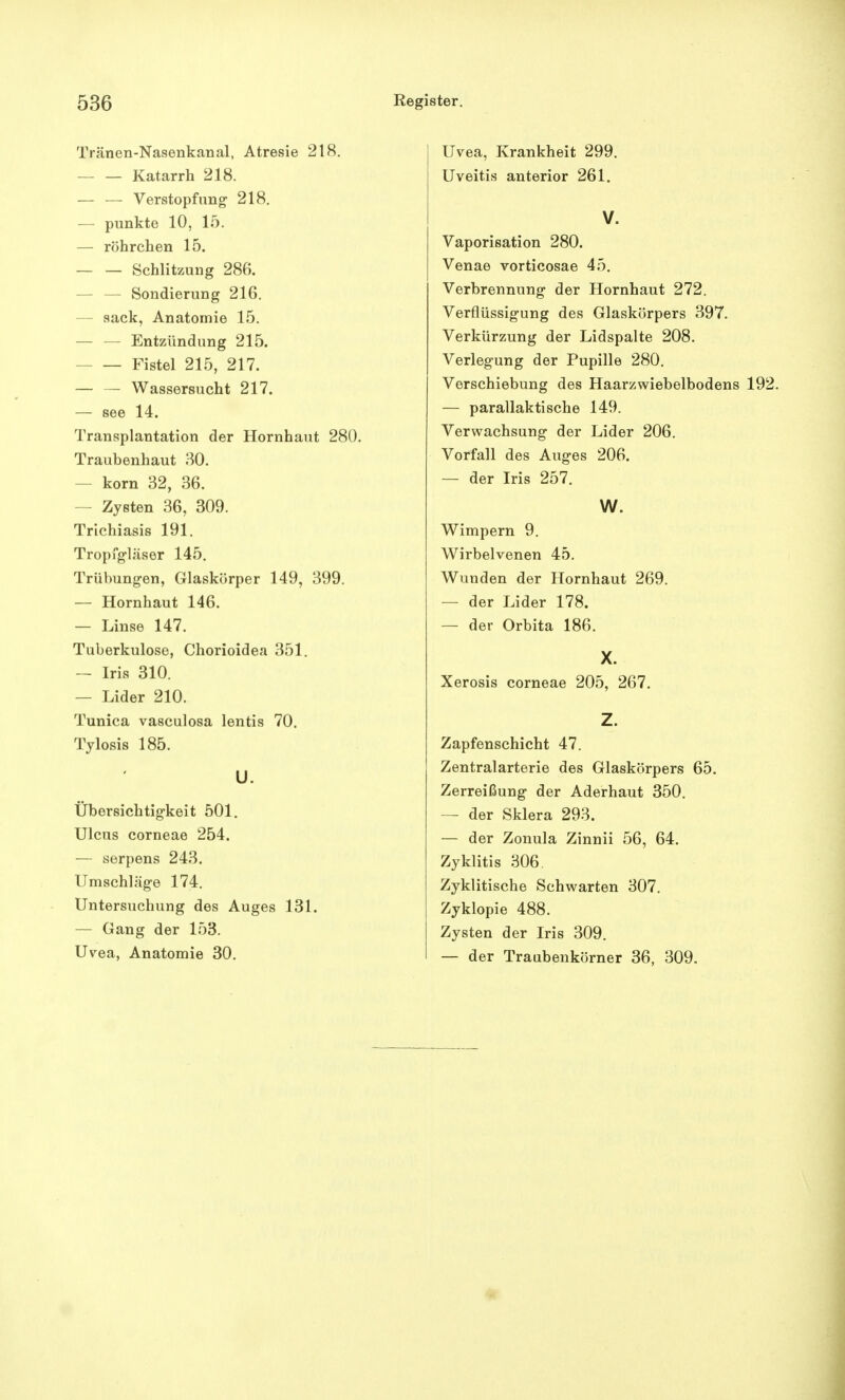 Tränen-Nasenkanal, Atresie 218. Katarrh 218. — — Verstopfung 218. — punkte 10, 15. — röhrchen 15. — — Schlitzung 286. — Sondierung 216. - sack, Anatomie 15. — — Entzündung 215. Fistel 215, 217. — — Wassersucht 217. — see 14. Transplantation der Hornhaut 280. Traubenhaut 30. - korn 32, 36. - Zysten 36, 309. Trichiasis 191. Tropfgläser 145. Trübungen, Glaskörper 149, 399. — Hornhaut 146. — Linse 147. Tuberkulose, Chorioidea 351. — Iris 310. — Lider 210. Tunica vasculosa lentis 70. Tylosis 185. U. Übersichtigkeit 501. Ulcus corneae 254. — serpens 243. Umschläge 174. Untersuchung des Auges 131. — Gang der 153. Uvea, Anatomie 30. Uvea, Krankheit 299. Uveitis anterior 261. V. Vaporisation 280. Venae vorticosae 45. Verbrennung der Hornhaut 272. Verflüssigung des Glaskörpers 397. Verkürzung der Lidspalte 208. Verlegung der Pupille 280. Verschiebung des Haarzwiebelbodens 192. — parallaktische 149. Verwachsung der Lider 206. Vorfall des Auges 206. — der Iris 257. W. Wimpern 9. Wirbelvenen 45. Wunden der Hornhaut 269. — der Lider 178. — der Orbita 186. X. Xerosis corneae 205, 267. Z. Zapfenschicht 47. Zentralarterie des Glaskörpers 65. Zerreißung der Aderhaut 350. — der Sklera 293. — der Zonula Zinnii 56, 64. Zyklitis 306. Zyklitische Schwarten 307. Zyklopie 488. Zysten der Iris 309. — der Traubenkörner 36, 309.