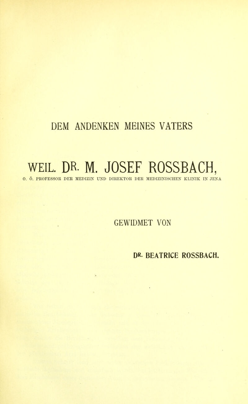 DEM ANDENKEN MEINES VATERS WEIL. DR. M. JOSEF ROSSBACH, 0. Ö. PROFESSOK DER MEDIZIN im) DIREKTOR DER MEDIZINISCHEN KLINIK IN JENA GEWIDMET VON DR. BEATRICE ROSSBACH.