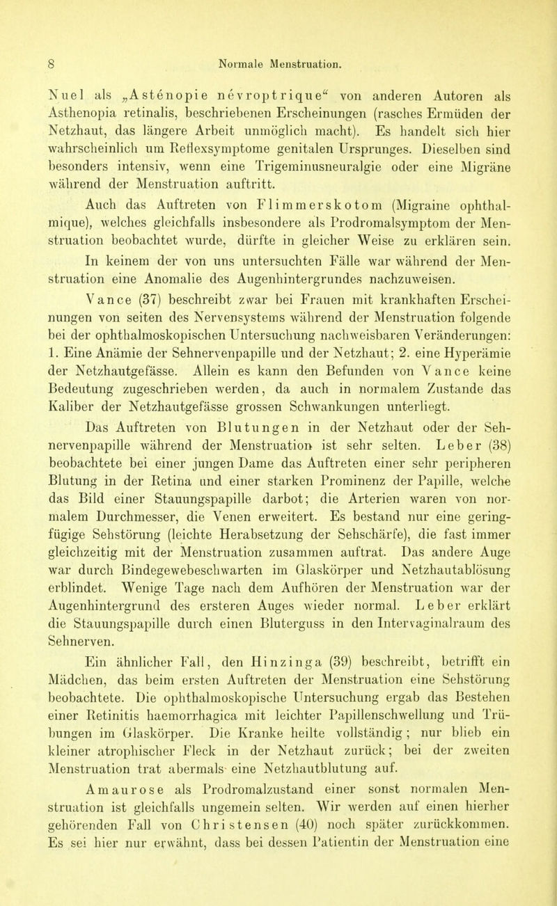 Nuel als ^^Astenopie nevropt rique^^ von anderen Autoren als Asthenopia retinalis, beschriebenen Erscheinungen (rasches Ermüden der Netzhaut, das längere Arbeit unmöglich macht). Es handelt sich hier wahrscheinlich um Reflexsymptome genitalen Ursprunges. Dieselben sind besonders intensiv, wenn eine Trigeminusneuralgie oder eine Migräne während der Menstruation auftritt. Auch das Auftreten von Flimmerskotom (Migraine ophthal- mique), welches gleichfalls insbesondere als Prodromalsymptom der Men- struation beobachtet wurde, dürfte in gleicher Weise zu erklären sein. In keinem der von uns untersuchten Fälle war während der Men- struation eine Anomalie des Augenhintergrundes nachzuweisen. Vance (37) beschreibt zwar bei Frauen mit krankhaften Erschei- nungen von Seiten des Nervensystems während der Menstruation folgende bei der ophthalmoskopischen Untersuchung nachweisbaren Veränderungen: 1. Eine Anämie der Sehnervenpapille und der Netzhaut; 2. eine Hyperämie der Netzhautgefässe. Allein es kann den Befunden von Yance keine Bedeutung zugeschrieben werden, da auch in normalem Zustande das Kaliber der Netzhautgefässe grossen Schwankungen unterliegt. Das Auftreten von Blutungen in der Netzhaut oder der Seh- nervenpapille während der Menstruation ist sehr selten. Leber (38) beobachtete bei einer jungen Dame das Auftreten einer sehr peripheren Blutung in der Retina und einer starken Prominenz der Papille, welche das Bild einer Stauungspapille darbot; die Arterien waren von nor- malem Durchmesser, die Venen erweitert. Es bestand nur eine gering- fügige Sehstörung (leichte Herabsetzung der Sehschärfe), die fast immer gleichzeitig mit der Menstruation zusammen auftrat. Das andere Auge war durch Bindegewebeschwarten im Glaskörper und Netzhautablösung erbhndet. Wenige Tage nach dem Aufhören der Menstruation war der Augenhintergrund des ersteren Auges wieder normal. Leber erklärt die Stauungspapille durch einen Bluterguss in den Intervaginalraum des Sehnerven. Ein ähnlicher Fall, den Hinzinga (39) beschreibt, betrifft ein Mädchen, das beim ersten Auftreten der Menstruation eine Sehstörung beobachtete. Die ophthalmoskopische Untersuchung ergab das Bestehen einer Retinitis haemorrhagica mit leichter Papillenschwellung und Trü- bungen im Glaskörper. Die Kranke heilte vollständig; nur blieb ein kleiner atrophischer Fleck in der Netzhaut zurück; bei der zweiten Menstruation trat abermals- eine Netzhautblutung auf. Amaurose als Prodromalzustand einer sonst normalen Men- struation ist gleichfalls ungemein selten. Wir werden auf einen hierher gehörenden Fall von Christensen (40) noch später zurückkommen. Es sei hier nur erwähnt, dass bei dessen Patientin der Menstruation eine