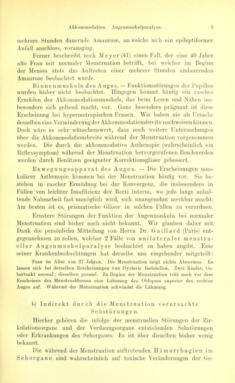 mehrere Stunden dauernde Amaurose, an welche sich ein epileptiformer Anfall anschloss, vorausging. Ferner beschreibt noch Meyer (41) einen Fall, der eine 40 Jahre alte Frau mit normaler Menstruation betrifft, bei welcher im Beginn der Menses stets das Auftreten einer mehrere Stunden andauernden Amaurose beobachtet wurde. BinnenmUS kein des Auges. — Funktionsstörungen der Pupillen wurden bisher nicht beobachtet. Hingegen kommt häufig ein rasches Ermüden des Akkommodationsmuskels, das beim Lesen und Nähen ins- besondere sich geltend macht, vor. Ganz besonders prägnant ist diese Erscheinung bei hypermetropischen Frauen. Wir haben nie als Ursache desselben eine Verminderung der Akkommodationsbreite nachweisen können. Doch wäre es sehr wünschenswert^ dass noch weitere Untersuchungen über die Akkommodationsbreite während der Menstruation vorgenommen werden. Die durch die akkommodative Asthenopie (wahrscheinlich ein Reflexsymptom) während der Menstruation hervorgerufenen Beschwerden werden durch Benützen geeigneter Korrektionsgläser gebessert. Bewegungsapparat des Auges. — Die Erscheinungen mus- kulärer Asthenopie kommen bei der Menstruation häufig vor. Sie be- stehen in rascher Ermüdung bei der Konvergenz, die insbesondere in Fällen von leichter Insuffizienz der Recti interni^ wo jede lange anhal- tende Nahearbeit fast unmöglich wird, sich unangenehm merkbar macht. Am besten ist es, prismatische Gläser in solchen Fällen zu verordnen. Ernstere Störungen der F unktion der Augenmuskeln bei normaler Menstruation sind bisher noch nicht bekannt. Wir glauben daher mit Dank die persönliche Mitteilung von Herrn Dr. Gaillard (Paris) ent- gegennehmen zu sollen, welcher 2 Fälle von unilateraler menstru- eller Augenmuskelparalyse beobachtet zu haben angibt. Eine seiner Krankenbeobachtungen hat derselbe uns eingehender mitgeteilt: Frau im Alter von 27 Jäheren. Die Menstruation zeigt nichts Abnormes. Es lassen sich bei derselben Erscheinungen von Hysterie feststellen. Zwei Kinder, Ge- burtsakt normal; dieselben gesund. Zu Beginn der Menstruation tritt noch vor dem Erscheinen des Menstrualfiusses eine Lähmung des Obliquus superior des rechten Auges auf. Während der Menstruation schwindet die Lähmung. b) Indirekt durch die Menstruation verursachte Sehstörungen. Hierher gehören die infolge der menstruellen Störungen der Zir- kulationsorgane und der Verdaungsorgane entstehenden Sehstörungen oder Erkrankungen des Sehorganes. Es ist über dieselben bisher wenig bekannt. Die während der Menstruation auftretenden Hämorrhagien im Sehorgane sind wahrscheinlich auf toxische Veränderungen der Ge-