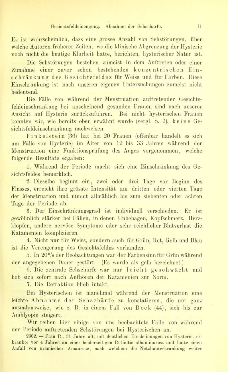 Es ist wahrscheinlich, dass eine grosse Anzahl von Sehstörungen, über welche Autoren früherer Zeiten, wo die klinische Abgrenzung der Hysterie noch nicht die heutige Klarheit hatte, berichten, hysterischer Natur ist. Die Sehstörungen bestehen zumeist in dem Auftreten oder einer Zunahme einer zuvor schon bestehenden konzentrischen Ein- schränkung des Gesichtsfeldes für Weiss und für Farben. Diese Einschränkung ist nach unseren eigenen Untersuchungen zumeist nicht bedeutend. Die Fälle von während der Menstruation auftretender Gesichts- feldeinschränkung bei anscheinend gesunden Frauen sind nach unserer Ansicht auf Hysterie zurückzuführen. Bei nicht hysterischen Frauen konnten wir, wie bereits oben erwähnt wurde (vergl. S. 7), keine Ge- sichtsfeldeinschränkung nachweisen. F i n k e 1 s t e i n (36) hat bei 20 Frauen (offenbar handelt es sich um Fälle von Hysterie) im Alter von 19 bis 33 Jahren während der Menstruation eine Funktionsprüfung des Auges vorgenommen, welche folgende Resultate ergaben: 1. Während der Periode macht sich eine Einschränkung des Ge- sichtsfeldes bemerklich. 2. Dieselbe beginnt ein, zwei oder drei Tage vor Beginn des Flusses, erreicht ihre grösste Intensität am dritten oder vierten Tage der Menstruation und nimmt allmählich bis zum siebenten oder achten Tage der Periode ab. 3. Der Einschränkungsgrad ist individuell verschieden. Er ist gewöhnlich stärker bei Fällen, in denen Unbehagen, Kopfschmerz, Herz- klopfen, andere nervöse Symptome oder sehr reichlicher Blutverlust die Katamenien komplizieren. 4. Nicht nur für Weiss, sondern auch für Grün, Bot, Gelb und Blau ist die Verengerung des Gesichtsfeldes vorhanden. 5. In 20 ^/o der Beobachtungen war der Farbensinn für Grün während der angegebenen Dauer gestört. (Es wurde als gelb bezeichnet.) 6. Die zentrale Sehschärfe war nur leicht geschwächt und hob sich sofort nach Aufhören der Katamenien zur Norm. 7. Die Refraktion blieb intakt. Bei Hysterischen ist manchmal während der Menstruation eine leichte Abnahme der Sehschärfe zu konstatieren, die nur ganz ausnahmsweise, wie z. B. in einem Fall von Bock (44), sich bis zur Amblyopie steigert. Wir reihen hier einige von uns beobachtete Fälle von während der Periode auftretenden Sehstörungen bei Hysterischen an. 2302. — Frau R., 31 Jahre alt, mit deutlichen Erscheinungen von Hysterie, er- krankte vor 4 Jahren an einer beiderseitigen Retinitis albuminurica und hatte einen Anfall von urämischer Amaurose, nach welchem die Netzhauterkrankung weiter