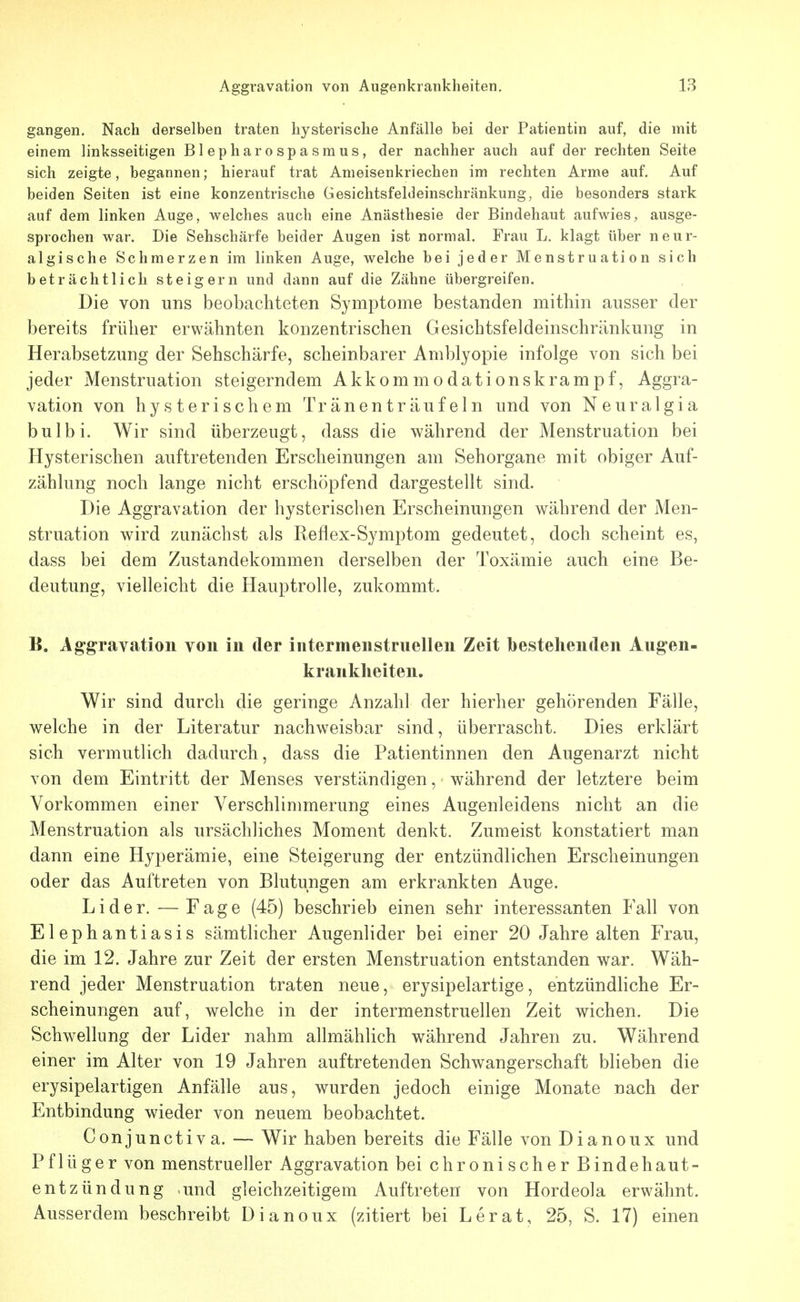 gangen. Nach derselben traten hysterische Anfälle bei der Patientin auf, die mit einem linksseitigen Blepharospasmus, der nachher auch auf der rechten Seite sich zeigte, begannen; hierauf trat Anieisenkriechen im rechten Arme auf. Auf beiden Seiten ist eine konzentrische Gesichtsfeldeinschränkung, die besonders stark auf dem linken Auge, welches auch eine Anästhesie der Bindehaut aufwies, ausge- sprochen war. Die Sehschärfe beider Augen ist normal. Frau L. klagt über neur- algische Schmerzen im linken Auge, welche bei jeder Menstruation sich beträchtlich steigern und dann auf die Zähne übergreifen. Die von uns beobachteten Symptome bestanden mithin ausser der bereits früher erwähnten konzentrischen Gesichtsfeldeinschränkung in Herabsetzung der Sehschärfe, scheinbarer Amblyopie infolge von sich bei jeder Menstruation steigerndem Akkommodationskrampf, Aggra- vation von hysterischem Tränenträufeln und von Neuralgia bulbi. Wir sind überzeugt, dass die während der Menstruation bei Hysterischen auftretenden Erscheinungen am Sehorgane mit obiger Auf- zählung noch lange nicht erschöpfend dargestellt sind. Die Aggravation der hysterischen Erscheinungen während der Men- struation wird zunächst als Reflex-Symptom gedeutet, doch scheint es, dass bei dem Zustandekommen derselben der Toxämie auch eine Be- deutung, vielleicht die Hauptrolle, zukommt. B. Ag-^ravation von in der intermenstruellen Zeit bestehenden Augen- krankheiten. Wir sind durch die geringe Anzahl der hierher gehörenden Fälle, welche in der Literatur nachweisbar sind, überrascht. Dies erklärt sich vermutlich dadurch, dass die Patientinnen den Augenarzt nicht von dem Eintritt der Menses verständigen, während der letztere beim Vorkommen einer Verschlimmerung eines Augenleidens nicht an die Menstruation als ursächliches Moment denkt. Zumeist konstatiert man dann eine Hyperämie, eine Steigerung der entzündlichen Erscheinungen oder das Auftreten von Blutungen am erkrankten Auge. Lider. — Fage (45) beschrieb einen sehr interessanten Fall von Elephantiasis sämtHcher Augenlider bei einer 20 Jahre alten Frau, die im 12. Jahre zur Zeit der ersten Menstruation entstanden war. Wäh- rend jeder Menstruation traten neue, erysipelartige, entzündliche Er- scheinungen auf, welche in der intermenstruellen Zeit wichen. Die Schwellung der Lider nahm allmählich während Jahren zu. Während einer im Alter von 19 Jahren auftretenden Schwangerschaft blieben die erysipelartigen Anfälle aus, wurden jedoch einige Monate nach der Entbindung wieder von neuem beobachtet. Conjunctiva. — Wir haben bereits die Fälle von Dianoux und Pflüger von menstrueller Aggravation bei chronischer Bindehaut- entzündung und gleichzeitigem Auftreten von Hordeola erwähnt. Ausserdem beschreibt Dianoux (zitiert bei Lerat, 25, S. 17) einen