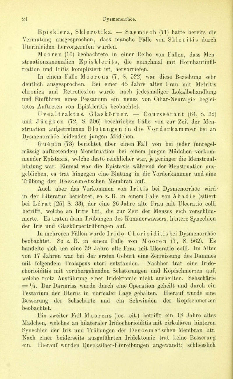 EpiSklera, Skierotika. — Saemisch (71) hatte bereits die Vermutung ausgesprochen, dass manche Fälle von Skier itis durch Uterinleiden hervorgerufen würden. Mooren (16) beobachtete in einer Reihe von Fällen, dass Men- struationsanomalien Episklerits, die manchmal mit Hornhautinfil- tration und Iritis kompliziert ist, hervorriefen. In einem Falle Moorens (7, S. 522) war diese Beziehung sehr deutlich ausgesprochen. Bei einer 45 Jahre alten Frau mit Metritis chronica und Retroflexion wurde nach jedesmaliger Lokalbehandlung und Einführen eines Pessarium ein neues von Ciliar-Neuralgie beglei- tetes Auftreten von Episkleritis beobachtet. Uveal traktus. Glaskörper. — Coursserant (64, S. 32) und Jüngken (72, S. 306) beschrieben Fälle von zur Zeit der Men- struation aufgetretenen Blutungen in die Vorderkammer bei an Dysmenorrhöe leidenden jungen Mädchen. Guepin (73) berichtet über einen Fall von bei jeder (unregel- mässig auftretenden) Menstruation bei einem jungen Mädchen vorkom- mender Epistaxis, welche desto reichlicher war, je geringer die Menstrual- blutung war. Einmal war die Epistaxis während der Menstruation aus- geblieben, es trat hingegen eine Blutung in die Vorderkammer und eine Trübung der Descemetschen Membran auf. Auch über das Vorkommen von Iritis bei Dysmenorrhöe wird* in der Literatur berichtet, so z. B. in einem Falle von Abadie (zitiert bei Lerat [25] S. 33), der eine 26 Jahre alte Frau mit Ulceratio colli betrifft, welche an Iritis litt, die zur Zeit der Menses sich verschlim- merte. Es traten dann Trübungen des Kammerwassers, hintere Synechien der Iris und Glaskörpertrübungen auf. In mehreren Fällen wurde Irido-Chorioiditis bei Dysmenorrhöe beobachtet. So z. B. in einem Falle von Mooren (7, S. 562). Es handelte sich um eine 39 Jahre alte Frau mit Ulceratio colli. Im Alter von 17 Jahren war bei der ersten Geburt eine Zerreissung des Dammes mit folgendem Prolapsus uteri entstanden. Nachher trat eine Irido- chorioiditis mit vorübergehenden Sehstörungen und Kopfschmerzen auf, welche trotz Ausführung einer Iridektomie nicht ausheilten. Sehschärfe = V2. Der Darmriss wurde durch eine Operation geheilt und durch ein Pessarium der Uterus in normaler Lage gehalten. Hierauf wurde eine Besserung der Sehschärfe und ein Schwinden der Kopfschmerzen beobachtet. Ein zweiter Fall Moorens (loc. cit.) betrifft ein 18 Jahre altes Mädchen, welches an bilateraler Iridochorioiditis mit zirkulären hinteren Synechien der Iris und Trübungen der Descemetschen Membran litt. Nach einer beiderseits ausgeführten Iridektomie trat keine Besserung ein. Hierauf wurden Quecksilber-Einreibungen angewandt; schliesslich
