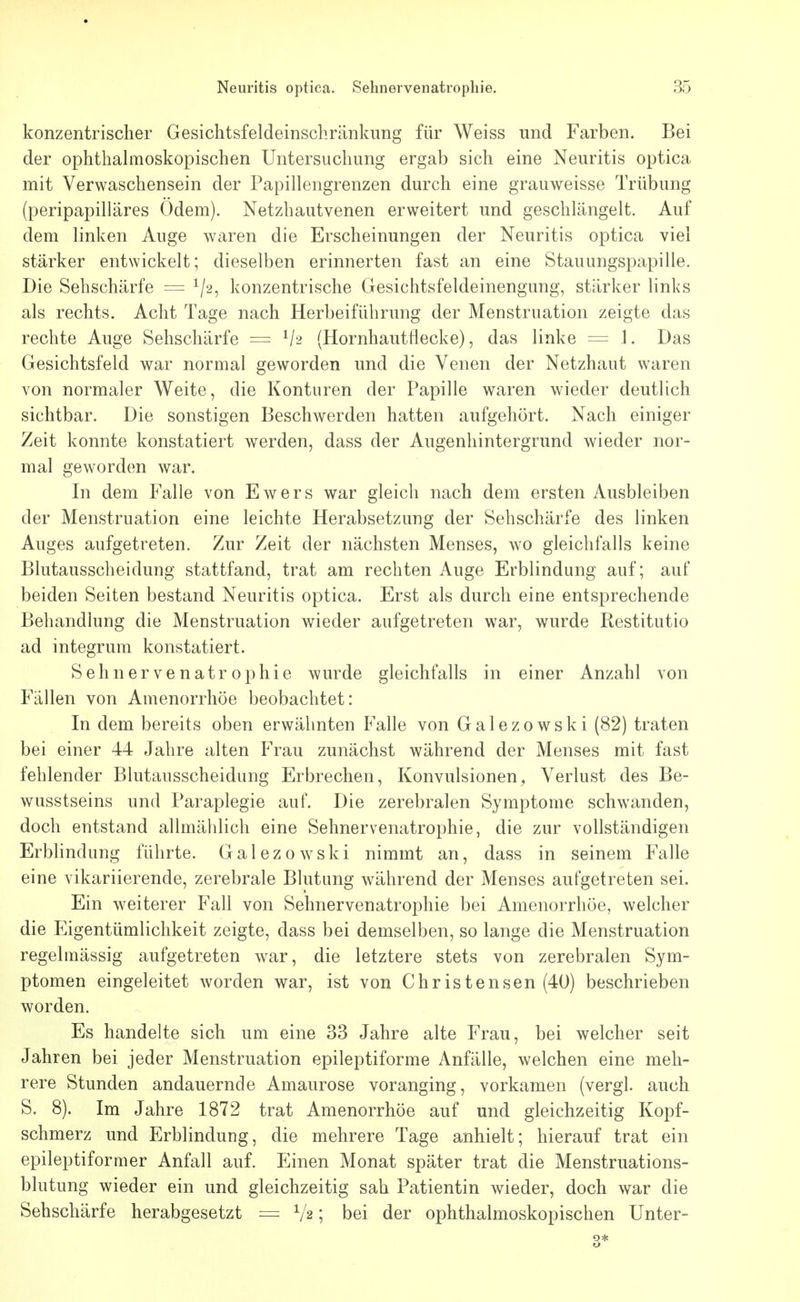 konzentrischer Gesichtsfeldeinschränkung für Weiss und Farben. Bei der ophthahnoskopischen Untersuchung ergab sich eine Neuritis optica mit Verwaschensein der Papillengrenzen durch eine grauweisse Trübung (peripapilläres Odem). Netzhautvenen erweitert und geschlängelt. Auf dem linken Auge waren die Erscheinungen der Neuritis optica viel stärker entwickelt; dieselben erinnerten fast an eine Stauungspapille. Die Sehschärfe = ^/2, konzentrische Gesichtsfeldeinengung, stärker links als rechts. Acht Tage nach Herbeiführung der Menstruation zeigte das rechte Auge Sehschärfe — (Hornhautflecke), das linke = 1. Das Gesichtsfeld war normal geworden und die Venen der Netzhaut waren von normaler Weite, die Konturen der Papille waren wieder deutlich sichtbar. Die sonstigen Beschwerden hatten aufgehört. Nach einiger Zeit konnte konstatiert werden, dass der Augenhintergrund wieder nor- mal geworden war. In dem Falle von Ewers war gleich nach dem ersten Ausbleiben der Menstruation eine leichte Herabsetzung der Sehschärfe des linken Auges aufgetreten. Zur Zeit der nächsten Menses, wo gleichfalls keine Blutausscheidung stattfand, trat am rechten Auge Erblindung auf; auf beiden Seiten bestand Neuritis optica. Erst als durch eine entsprechende Behandlung die Menstruation wieder aufgetreten war, wurde Restitutio ad integrum konstatiert. Sehnervenatrophie wurde gleichfalls in einer Anzahl von Fällen von Amenorrhoe beobachtet: In dem bereits oben erwähnten Falle von Galezowski (82) traten bei einer 44 Jahre alten Frau zunächst während der Menses mit fast fehlender Blutausscheidung Erbrechen, Konvulsionen, Verlust des Be- wusstseins und Paraplegie auf. Die zerebralen Symptome schwanden, doch entstand allmählich eine Sehnervenatrophie, die zur vollständigen Erblindung führte. Galezowski nimmt an, dass in seinem Falle eine vikariierende, zerebrale Blutung während der Menses aufgetreten sei. Ein weiterer Fall von Sehnervenatrophie bei Amenorrhoe, welcher die Eigentümlichkeit zeigte, dass bei demselben, so lange die Menstruation regelmässig aufgetreten war, die letztere stets von zerebralen Sym- ptomen eingeleitet worden war, ist von Christensen (40) beschrieben worden. Es handelte sich um eine 33 Jahre alte Frau, bei welcher seit Jahren bei jeder Menstruation epileptiforme Anfälle, welchen eine meh- rere Stunden andauernde Amaurose voranging, vorkamen (vergl. auch S. 8). Im Jahre 1872 trat Amenorrhoe auf und gleichzeitig Kopf- schmerz und Erblindung, die mehrere Tage anhielt; hierauf trat ein epileptiformer Anfall auf. Einen Monat später trat die Menstruations- blutung wieder ein und gleichzeitig sah Patientin wieder, doch war die Sehschärfe herabgesetzt = V2; bei der ophthalmoskopischen Unter- 3*