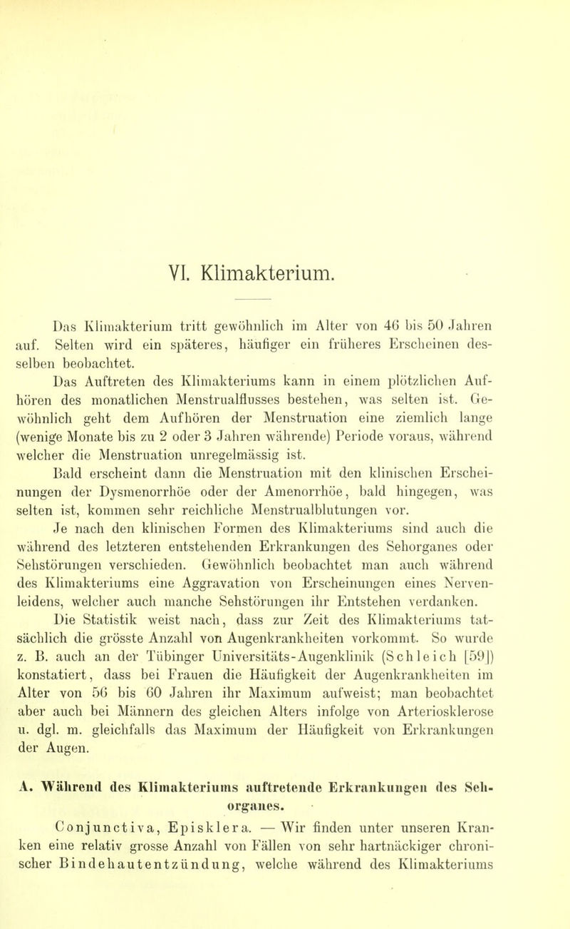 VI. Klimakterium. Das Klimakterium tritt gewöhnlich im Alter von 46 bis 50 Jahren auf. Selten wird ein späteres, häufiger ein früheres Erscheinen des- selben beobachtet. Das Auftreten des Klimakteriums kann in einem plötzlichen Auf- hören des monatlichen Menstrualflusses bestehen, was selten ist. Ge- wöhnlich geht dem Aufhören der Menstruation eine ziemlich lange (wenige Monate bis zu 2 oder 3 Jahren währende) Periode voraus, während welcher die Menstruation unregelmässig ist. Bald erscheint dann die Menstruation mit den klinischen Erschei- nungen der Dysmenorrhöe oder der Amenorrhöe, bald hingegen, was selten ist, kommen sehr reichliche Menstrualblutungen vor. Je nach den klinischen Formen des Klimakteriums sind auch die während des letzteren entstehenden Erkrankungen des Sehorganes oder Sehstörungen verschieden. Gewöhnlich beobachtet man auch während des Klimakteriums eine Aggravation von Erscheinungen eines Nerven- leidens, welcher auch manche Sehstörungen ihr Entstehen verdanken. Die Statistik weist nach, dass zur Zeit des Klimakteriums tat- sächlich die grösste Anzahl von Augenkrankheiten vorkommt. So wurde z. B. auch an der Tübinger Universitäts-Augenklinik (Schleich [59J) konstatiert, dass bei Frauen die Häufigkeit der Augenkrankheiten im Alter von 56 bis 60 Jahren ihr Maximum aufweist; man beobachtet aber auch bei Männern des gleichen Alters infolge von Arteriosklerose u. dgl. m. gleichfalls das Maximum der Häufigkeit von Erkrankungen der Augen. A. Während des Klimakteriums auftretende Erkrankungen des Seh- organes. Conjunctiva, Episklera. —Wir finden unter unseren Kran- ken eine relativ grosse Anzahl von Fällen von sehr hartnäckiger chroni- scher Bindehautentzündung, welche während des Klimakteriums