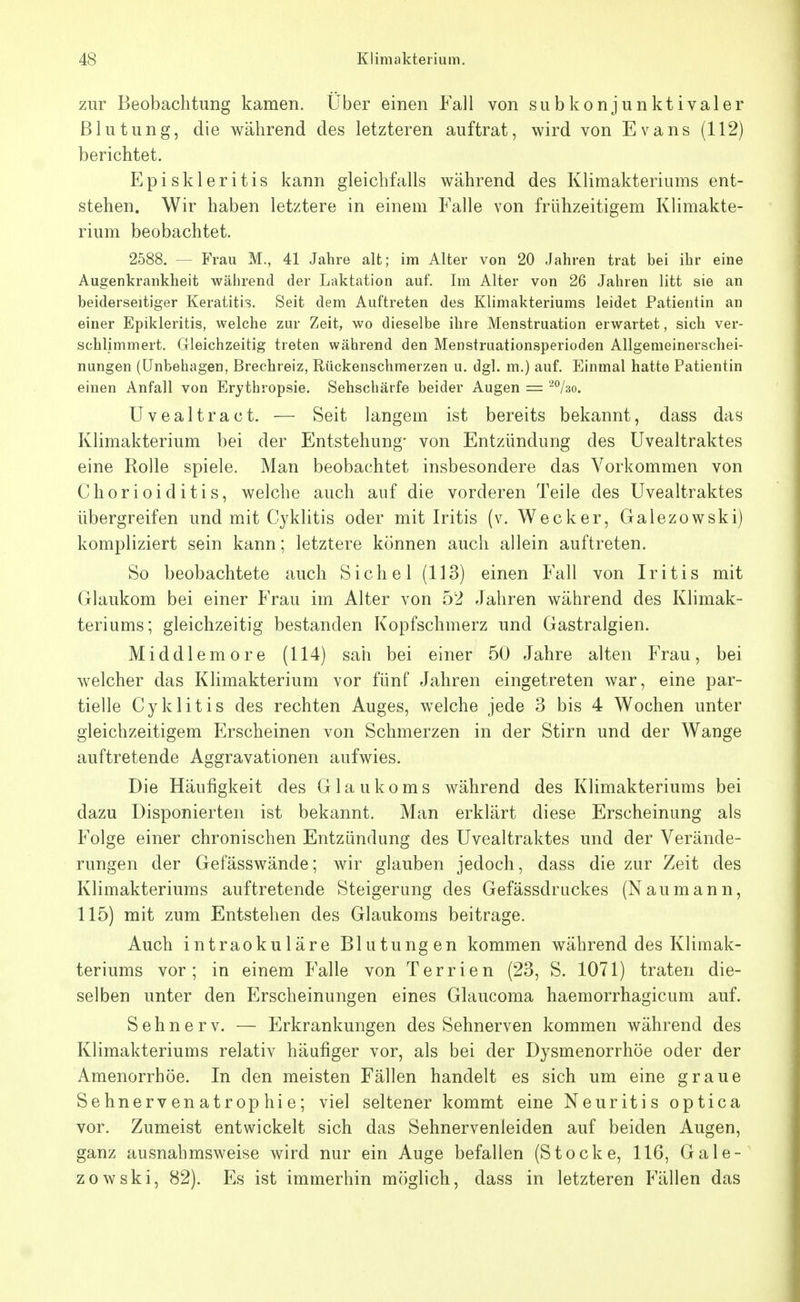 zur Beobachtung kamen. Über einen Fall von subkonjunktivaler Blutung, die während des letzteren auftrat, wird von Evans (112) berichtet. Episkleritis kann gleichfalls während des Klimakteriums ent- stehen. Wir haben letztere in einem Falle von frühzeitigem Klimakte- rium beobachtet. 2588. — Frau M., 41 Jahre alt; im Alter von 20 Jahren trat bei ihr eine Augenkrankheit wälirend der Laktation auf. Im Alter von 26 Jahren litt sie an beiderseitiger Keratitis. Seit dem Auftreten des Klimakteriums leidet Patientin an einer Epikleritis, welche zur Zeit, wo dieselbe ihre Menstruation erwartet, sich ver- schlimmert. Gleichzeitig treten während den Menstruationsperioden Allgemeinerschei- nungen (Unbehagen, Brechreiz, Rückenschmerzen u. dgl. m.) auf. Einmal hatte Patientin einen Anfall von Erythropsie. Sehschärfe beider Augen = '^°/3o. Uvealtract. — Seit langem ist bereits bekannt, dass das Klimakterium bei der Entstehung' von Entzündung des Uvealtraktes eine Rolle spiele. Man beobachtet insbesondere das Vorkommen von Chorioiditis, welche auch auf die vorderen Teile des Uvealtraktes übergreifen und mit Cyklitis oder mit Iritis (v. Wecker, Galezowski) kompliziert sein kann; letztere können auch allein auftreten. So beobachtete auch Sichel (113) einen Fall von Iritis mit Glaukom bei einer Frau im Alter von 52 Jahren während des Klimak- teriums; gleichzeitig bestanden Kopfschmerz und Gastralgien. Middlemore (114) sah bei einer 50 Jahre alten Frau, bei welcher das Klimakterium vor fünf Jahren eingetreten war, eine par- tielle Cyklitis des rechten Auges, welche jede 3 bis 4 Wochen unter gleichzeitigem Erscheinen von Schmerzen in der Stirn und der Wange auftretende Aggravationen aufwies. Die Häufigkeit des Glaukoms während des Klimakteriums bei dazu Disponierten ist bekannt. Man erklärt diese Erscheinung als Folge einer chronischen Entzündung des Uvealtraktes und der Verände- rungen der Gefässwände; wir glauben jedoch, dass die zur Zeit des Klimakteriums auftretende Steigerung des Gefässdruckes (Naumann, 115) mit zum Entstehen des Glaukoms beitrage. Auch intraokuläre Blutungen kommen während des Klimak- teriums vor; in einem Falle von Terrien (23, S. 1071) traten die- selben unter den Erscheinungen eines Glaucoma haemorrhagicum auf. Sehnerv. — Erkrankungen des Sehnerven kommen während des Klimakteriums relativ häufiger vor, als bei der Dysmenorrhöe oder der Amenorrhöe. In den meisten Fällen handelt es sich um eine graue Sehnerv en atrop hi e; viel seltener kommt eine Neuritis optica vor. Zumeist entwickelt sich das Sehnervenleiden auf beiden Augen, ganz ausnahmsweise wird nur ein Auge befallen (Stocke, 116, Gale- zowski, 82). Es ist immerhin möglich, dass in letzteren Fällen das