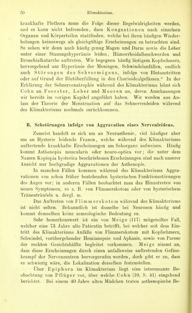 krankhafte Plethora mnss die Folge dieser Regelwidrigkeiten werden^ und es kann nicht befremden, dass Kongestionen nach einzelnen Organen nnd Körperteilen stattfinden, welche bei ihren häufigen Wieder- holungen keineswegs als gleichgültige Erscheinungen zu betrachten sind. So sehen wir denn auch häufig genug Magen und Darm sowie die Leber unter einer Stauungshyperämie leiden, Hämorrhoidalbeschwerden und Bronchialkatarrhe auftreten. Wir begegnen häufig lästigem Kopfschmerz, hervorgehend aus Hyperämie der Meningen, Schwindelanfällen, endlich auch Störungen des Sehvermögens, infolge von Blutaustritten oder auf Grund der Blutüberfiillung in den Chorioidealgefässen.^^ In der Erklärung der Sehnervenatrophie während des Klimakteriums lehnt sich Cohn an Foerster, Leber und Mooren an, deren Anschauungen wir bereits im vorigen Kapitel angeführt haben. Wir werden aus An- lass der Theorie der Menstruation auf das Sehnervenleiden während des Klimakteriums nochmals zurückkommen. B. Selistöruiigen infolge von Aggravation eines Nervenleidens. Zumeist handelt es sich um an Neurasthenie, viel häufiger aber um an Hysterie leidende Frauen, welche während des Klimakteriums auftretende krankhafte Erscheinungen am Sehorgane aufweisen. Häufig kommt Asthenopia muscularis oder neuro-optica vor; die unter dem Namen Kopiopia hysterica beschriebenen Erscheinungen sind nach unserer Ansicht nur hochgradige Aggravationen der Asthenopie. In manchen Fällen kommen während des Klimakteriums Aggra- vationen von schon früher bestehenden hysterischen Funktionsstörungen des Auges vor; in anderen Fällen beobachtet man das Hinzutreten von neuen Symptomen, so z. B. von Flimmerskotom oder von hysterischem Tränenträufeln u. dergl. m. Das Auftreten von Flimmerskotom während des Klimakteriums ist nicht selten. Bekanntlich ist dasselbe bei Neurosen häufig und kommt demselben keine semeologische Bedeutung zu. Sehr bemerkenswert ist ein von Meige (117) mitgeteilter Fall, welcher eine 73 Jahre alte Patientin betrifft, bei welcher seit dem Ein- tritt des Klimakteriums Anfälle von Flimmerskotom mit Kopfschmerz^ Schwindel, vorübergehender Hemianopsie und Aphasie, sowie von Parese der rechten Gesichtshälfte begleitet vorkommen. Meige nimmt an, dass diese Erscheinungen durch einen anfallsweise auftretenden Gefäss- krampf der Nervenzentren hervorgerufen werden, doch gibt er zu, dass es schwierig wäre, die Lokalisation desselben festzustellen. Über Epiphora im Klimakterium liegt eine interessante Be- obachtung von Pflüger vor, über welche Cohn (10, S. 41) eingehend berichtet. Bei einem 40 Jahre alten Mädchen traten asthenopische Be-