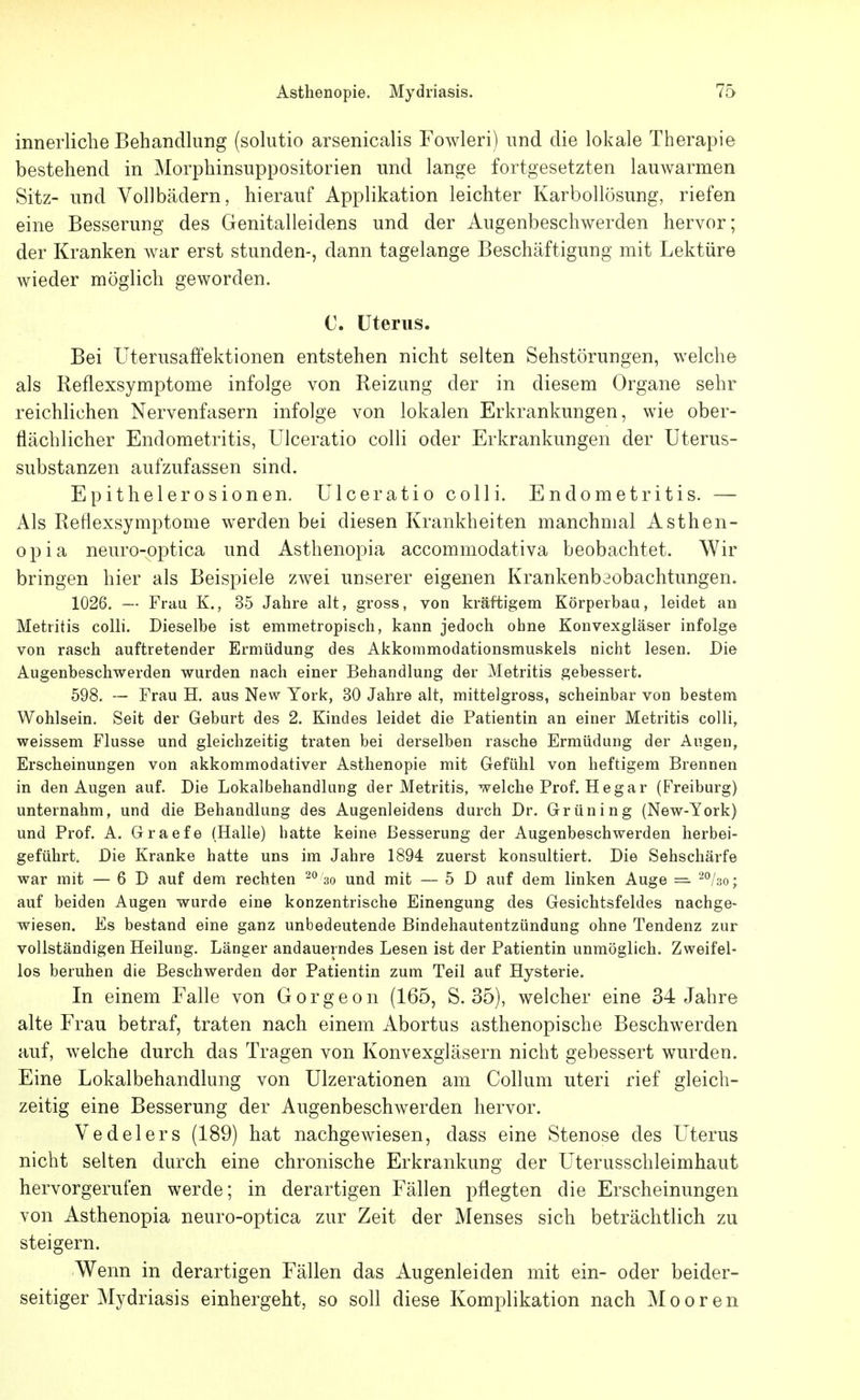 innerliche Behandlung (solutio arsenicalis Fowleri) und die lokale Therapie bestehend in Morphinsuppositorien und lange fortgesetzten lauwarmen Sitz- und Vollbädern, hierauf Applikation leichter Karbollösung, riefen eine Besserung des Genitalleidens und der Augenbeschwerden hervor; der Kranken war erst stunden-, dann tagelange Beschäftigung mit Lektüre wieder möglich geworden. C. Uterus. Bei üterusaffektionen entstehen nicht selten Sehstörungen, welche als Reflexsymptome infolge von Reizung der in diesem Organe sehr reichlichen Nervenfasern infolge von lokalen Erkrankungen, wie ober- flächlicher Endometritis, Ulceratio colli oder Erkrankungen der Uterus- substanzen aufzufassen sind. Epithelerosionen. Ulceratio colli. Endometritis. — Als Reflexsyraptome werden bei diesen Krankheiten manchmal Asthen- opia neuro-optica und Asthenopia accommodativa beobachtet. Wir bringen hier als Beispiele zwei unserer eigenen Krankenbaobachtungen. 1026. — Frau K., 35 Jahre alt, gross, von kräftigem Körperbau, leidet an Metritis colli. Dieselbe ist emmetropisch, kann jedoch ohne Konvexgläser infolge von rasch auftretender Ermüdung des Akkommodationsmuskels nicht lesen. Die Augenbeschwerden wurden nach einer Behandlung der Metritis gebessert. 598. — Frau H. aus New York, 30 Jahre alt, mittelgross, scheinbar von bestem Wohlsein. Seit der Geburt des 2. Kindes leidet die Patientin an einer Metritis colli, weissem Flusse und gleichzeitig traten bei derselben rasche Ermüdung der Augen, Erscheinungen von akkommodativer Asthenopie mit Gefühl von heftigem Brennen in den Augen auf. Die Lokalbehandlang der Metritis, welche Prof. Hegar (Freiburg) unternahm, und die Behandlung des Augenleidens durch Dr. Grüning (New-York) und Prof. A. Graefe (Halle) hatte keine Besserung der Augenbeschwerden herbei- geführt. Die Kranke hatte uns im Jahre 1894 zuerst konsultiert. Die Sehschärfe war mit — 6 D auf dem rechten so und mit — 5 D auf dem linken Auge =- -^'so; auf beiden Augen wurde eine konzentrische Einengung des Gesichtsfeldes nachge- wiesen. Es bestand eine ganz unbedeutende Bindehautentzündung ohne Tendenz zur vollständigen Heilung. Länger andauerndes Lesen ist der Patientin unmöglich. Zweifel- los beruhen die Beschwerden der Patientin zum Teil auf Hysterie. In einem Falle von Gorgeon (165, S. 35), welcher eine 34 Jahre alte Frau betraf, traten nach einem Abortus asthenopische Beschwerden auf, welche durch das Tragen von Konvexgläsern nicht gebessert wurden. Eine Lokalbehandlung von Ulzerationen am Collum uteri rief gleich- zeitig eine Besserung der Augenbeschwerden hervor. Vedelers (189) hat nachgewiesen, dass eine Stenose des Uterus nicht selten durch eine chronische Erkrankung der Uterusschleimhaut hervorgerufen werde; in derartigen Fällen pflegten die Erscheinungen von Asthenopia neuro-optica zur Zeit der Menses sich beträchtlich zu steigern. Wenn in derartigen Fällen das Augenleiden mit ein- oder beider- seitiger Mydriasis einhergeht, so soll diese Komplikation nach Mooren