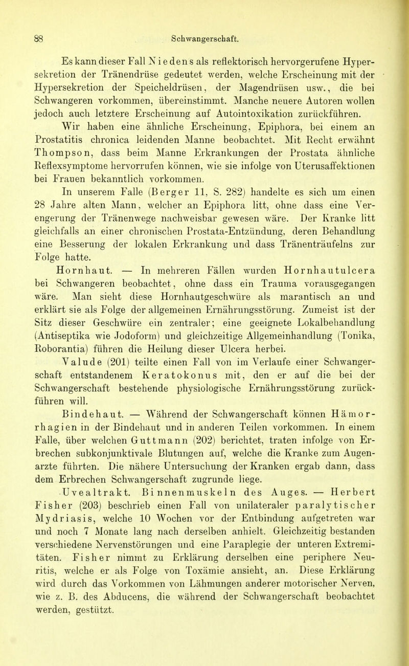 Es kann dieser Fall N i e den s als reflektoriscli hervorgerufene Hyper- sekretion der Tränendrüse gedeutet werden, welche Erscheinung mit der Hypersekretion der Speicheldrüsen, der Magendrüsen usw., die bei Schwangeren vorkommen, übereinstimmt. Manche neuere Autoren w^ollen jedoch auch letztere Erscheinung auf Autointoxikation zurückführen. Wir haben eine ähnliche Erscheinung, Epiphora, bei einem an Prostatitis chronica leidenden Manne beobachtet. Mit Recht erwähnt Thompson, dass beim Manne Erkrankungen der Prostata ähnliche Reflexsymptome hervorrufen können, wie sie infolge von Uterusaffektionen bei Frauen bekanntlich vorkommen. In unserem Falle (Berger 11, S. 282) handelte es sich um einen 28 Jahre alten Mann, welcher an Epiphora litt, ohne dass eine Ver- engerung der Tränenwege nachweisbar gewesen wäre. Der Kranke litt gleichfalls an einer chronischen Prostata-Entzündung, deren Behandlung eine Besserung der lokalen Erkrankung und dass Tränenträufelns zur Folge hatte. Hornhaut. — In mehreren Fällen wurden Hornhautulcera bei Schwangeren beobachtet, ohne dass ein Trauma vorausgegangen wäre. Man sieht diese Hornhautgeschwüre als marantisch an und erklärt sie als Folge der allgemeinen Ernährungsstörung. Zumeist ist der Sitz dieser Geschwüre ein zentraler; eine geeignete Lokalbehandlung (Antiseptika wie Jodoform) und gleichzeitige Allgemeinhandlung (Tonika, Roborantia) führen die Heilung dieser Ulcera herbei. Valude (201) teilte einen Fall von im Verlaufe einer Schwanger- schaft entstandenem Keratokonus mit, den er auf die bei der Schwangerschaft bestehende physiologische Ernährungsstörung zurück- führen will. Bindehaut. — Während der Schwangerschaft können Hämor- rhagien in der Bindehaut und in anderen Teilen vorkommen. In einem Falle, über welchen Guttmann (202) berichtet, traten infolge von Er- brechen subkonjunktivale Blutungen auf, welche die Kranke zum Augen- arzte führten. Die nähere Untersuchung der Kranken ergab dann, dass dem Erbrechen Schwangerschaft zugrunde liege. Uvealtrakt. Binnenmuskeln des Auges. — Herbert Fisher (203) beschrieb einen Fall von unilateraler paralytischer Mydriasis, welche 10 Wochen vor der Entbindung aufgetreten war und noch 7 Monate lang nach derselben anhielt. Gleichzeitig bestanden verschiedene Nervenstörungen und eine Paraplegie der unteren Extremi- täten. Fisher nimmt zu Erklärung derselben eine periphere Neu- ritis, welche er als Folge von Toxämie ansieht, an. Diese Erklärung wird durch das Vorkommen von Lähmungen anderer motorischer Nerven, wie z. B. des Abducens, die während der Schwangerschaft beobachtet werden, gestützt.