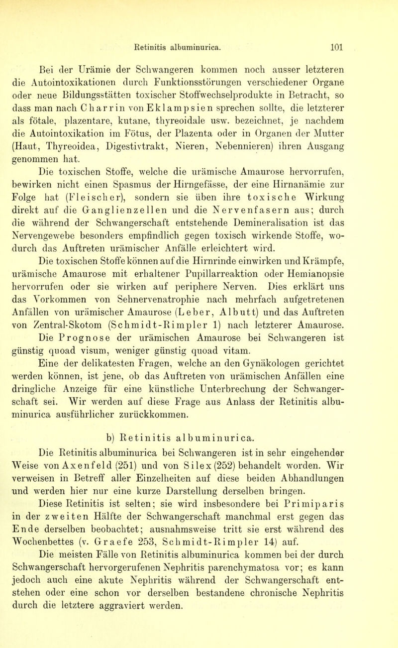 Bei der Urämie der Schwangeren kommen noch ausser letzteren die Autointoxikationen durch Funktionsstörungen verschiedener Organe oder neue Bildungsstätten toxischer Stoffwechselprodukte in Betracht, so dass man nach Charrin von Eklampsien sprechen sollte, die letzterer als fötale, plazentare, kutane, thyreoidale usw. bezeichnet, je nachdem die Autointoxikation im Fötus, der Plazenta oder in Organen der Mutter (Haut, Thyreoidea, Digestivtrakt, Nieren, Nebennieren) ihren Ausgang genommen hat. Die toxischen Stoffe, welche die urämische Amaurose hervorrufen, bewirken nicht einen Spasmus der Hirngefässe, der eine Hirnanämie zur Folge hat (Fleischer), sondern sie üben ihre toxische Wirkung direkt auf die Ganglienzellen und die Nervenfasern aus; durch die während der Schwangerschaft entstehende Demineralisation ist das Nervengewebe besonders empfindlich gegen toxisch wirkende Stoffe, wo- durch das Auftreten urämischer Anfälle erleichtert wird. Die toxischen Stoffe können auf die Hirnrinde einwirken und Krämpfe, urämische Amaurose mit erhaltener Pupillarreaktion oder Hemianopsie hervorrufen oder sie wirken auf periphere Nerven. Dies erklärt uns das Vorkommen von Sehnervenatrophie nach mehrfach aufgetretenen Anfällen von urämischer Amaurose (Leber, Albutt) und das Auftreten von Zentral-Skotom (Schmidt-Rimpler 1) nach letzterer Amaurose. Die Prognose der urämischen Amaurose bei Schwangeren ist günstig qiioad visum, weniger günstig quoad vitam. Eine der delikatesten Fragen, welche an den Gynäkologen gerichtet werden können, ist jene, ob das Auftreten von urämischen Anfällen eine dringliche Anzeige für eine künstliche Unterbrechung der Schwanger- schaft sei. Wir werden auf diese Frage aus Anlass der Retinitis albu- minurica ausführlicher zurückkommen. b) Retinitis albuminurica. Die Retinitis albuminurica bei Schwangeren ist in sehr eingehender Weise von Axenf eld (251) und von Silex (252) behandelt worden. Wir verweisen in Betreff aller Einzelheiten auf diese beiden Abhandlungen und werden hier nur eine kurze Darstellung derselben bringen. Diese Retinitis ist selten; sie wird insbesondere bei Primiparis in der zweiten Hälfte der Schwangerschaft manchmal erst gegen das Ende derselben beobachtet; ausnahmsweise tritt sie erst während des Wochenbettes (v. Graefe 253, Schmidt-Rimpler 14) auf. Die meisten Fälle von Retinitis albuminurica kommen bei der durch Schwangerschaft hervorgerufenen Nephritis parenchymatosa vor; es kann jedoch auch eine akute Nephritis während der Schwangerschaft ent- stehen oder eine schon vor derselben bestandene chronische Nephritis durch die letztere aggraviert werden.