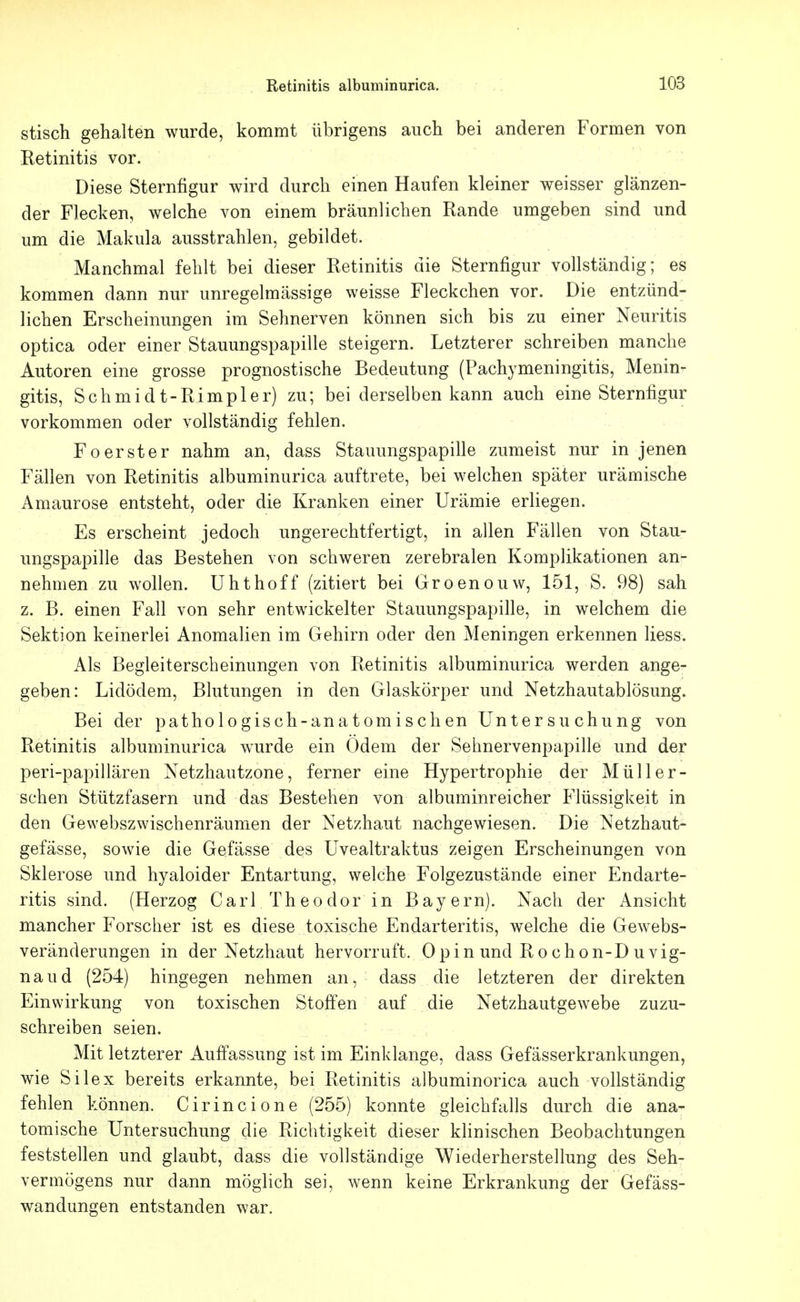 stisch gehalten wurde, kommt übrigens auch bei anderen Formen von Retinitis vor. Diese Sternfigur wird durch einen Haufen kleiner weisser glänzen- der Flecken, welche von einem bräunlichen Rande umgeben sind und um die Makula ausstrahlen, gebildet. Manchmal fehlt bei dieser Retinitis die Sternfigur vollständig; es kommen dann nur unregelmässige weisse Fleckchen vor. Die entzünd- lichen Erscheinungen im Sehnerven können sich bis zu einer Neuritis optica oder einer Stauungspapille steigern. Letzterer schreiben manche Autoren eine grosse prognostische Bedeutung (Pachymeningitis, Menin- gitis, Schmidt-Rimpler) zu; bei derselben kann auch eine Sternfigur vorkommen oder vollständig fehlen. Foerster nahm an, dass Stauungspapille zumeist nur in jenen Fällen von Retinitis albuminurica auftrete, bei welchen später urämische Amaurose entsteht, oder die Kranken einer Urämie erliegen. Es erscheint jedoch ungerechtfertigt, in allen Fällen von Stau- ungspapille das Bestehen von schweren zerebralen Komplikationen an- nehmen zu wollen. Uhthoff (zitiert bei Groenouw, 151, S. 98) sah z. B. einen Fall von sehr entwickelter Stauungspapille, in welchem die Sektion keinerlei Anomalien im Gehirn oder den Meningen erkennen Hess. Als Begleiterscheinungen von Retinitis albuminurica werden ange- geben: Lidödem, Blutungen in den Glaskörper und Netzhautablösung. Bei der pathologisch-anatomischen Untersuchung von Retinitis albuminurica wurde ein Odem der Sehnervenpapille und der peri-papillären Netzhautzone, ferner eine Hypertrophie der Müll er- sehen Stützfasern und das Bestehen von albuminreicher Flüssigkeit in den Gewebszwischenräumen der Netzhaut nachgewiesen. Die Netzhaut- gefässe, sowie die Gefässe des Uvealtraktus zeigen Erscheinungen von Sklerose und hyaloider Entartung, welche Folgezustände einer Endarte- ritis sind. (Herzog Carl Theodor in Bayern). Nach der Ansicht mancher Forscher ist es diese toxische Endarteritis, welche die Gewebs- veränderungen in der Netzhaut hervorruft. 0 pin und R o chon-D u vig- naud (254) hingegen nehmen an, dass die letzteren der direkten Einwirkung von toxischen Stoffen auf die Netzhautgewebe zuzu- schreiben seien. Mit letzterer Auffassung ist im Einklänge, dass Gefässerkrankungen, wie Silex bereits erkannte, bei Retinitis albuminorica auch vollständig fehlen können. Cirincione (255) konnte gleichfalls durch die ana- tomische Untersuchung die Richtigkeit dieser klinischen Beobachtungen feststellen und glaubt, dass die vollständige Wiederherstellung des Seh- vermögens nur dann möglich sei, wenn keine Erkrankung der Gefäss- wandungen entstanden war.