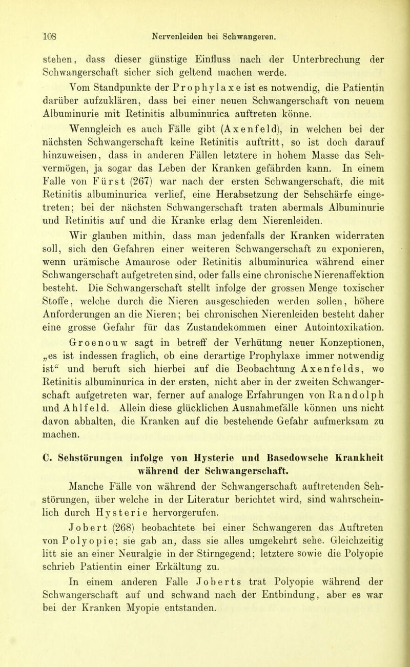 stehen, dass dieser günstige Einfluss nach der Unterbrechung der Schwangerschaft sicher sich geltend machen werde. Vom Standpunkte der P r o p h y 1 a x e ist es notwendig, die Patientin darüber aufzuklären, dass bei einer neuen Schwangerschaft von neuem Albuminurie mit Retinitis albuminurica auftreten könne. Wenngleich es auch Fälle gibt (Axenfeld), in welchen bei der nächsten Schwangerschaft keine Retinitis auftritt, so ist doch darauf hinzuweisen, dass in anderen Fällen letztere in hohem Masse das Seh- vermögen, ja sogar das Leben der Kranken gefährden kann. In einem Falle von Fürst (267) war nach der ersten Schwangerschaft, die mit Retinitis albuminurica verlief, eine Herabsetzung der Sehschärfe einge- treten; bei der nächsten Schwangerschaft traten abermals Albuminurie und Retinitis auf und die Kranke erlag dem Nierenleiden. Wir glauben mithin, dass man jedenfalls der Kranken widerraten soll, sich den Gefahren einer weiteren Schwangerschaft zu exponieren, wenn urämische Amaurose oder Retinitis albuminurica während einer Schwangerschaft aufgetreten sind, oder falls eine chronische Nierenaffektion besteht. Die Schwangerschaft stellt infolge der grossen Menge toxischer Stoffe, welche durch die Nieren ausgeschieden werden sollen, höhere Anforderungen an die Nieren; bei chronischen Nierenleiden besteht daher eine grosse Gefahr für das Zustandekommen einer Autointoxikation. Groenouw sagt in betreff der Verhütung neuer Konzeptionen, „es ist indessen fraglich, ob eine derartige Prophylaxe immer notwendig ist^^ und beruft sich hierbei auf die Beobachtung Axenfelds, wo Retinitis albuminurica in der ersten, nicht aber in der zweiten Schwanger- schaft aufgetreten war, ferner auf analoge Erfahrungen vonRandolph undAhlfeld. Allein diese glücklichen Ausnahmefälle können uns nicht davon abhalten, die Kranken auf die bestehende Gefahr aufmerksam zu machen. C. Sehstörungen infolge von Hysterie nnd Basedowsche Krankheit während der Schwangerschaft. Manche Fälle von während der Schwangerschaft auftretenden Seh- störungen, über welche in der Literatur berichtet wird, sind wahrschein- lich durch Hysterie hervorgerufen. Jobert (268) beobachtete bei einer Schwangeren das Auftreten von Polyopie; sie gab an, dass sie alles umgekehrt sehe. Gleichzeitig litt sie an einer Neuralgie in der Stirngegend; letztere sowie die Polyopie schrieb Patientin einer Erkältung zu. In einem anderen Falle Joberts trat Polyopie während der Schwangerschaft auf und schwand nach der Entbindung, aber es war bei der Kranken Myopie entstanden.