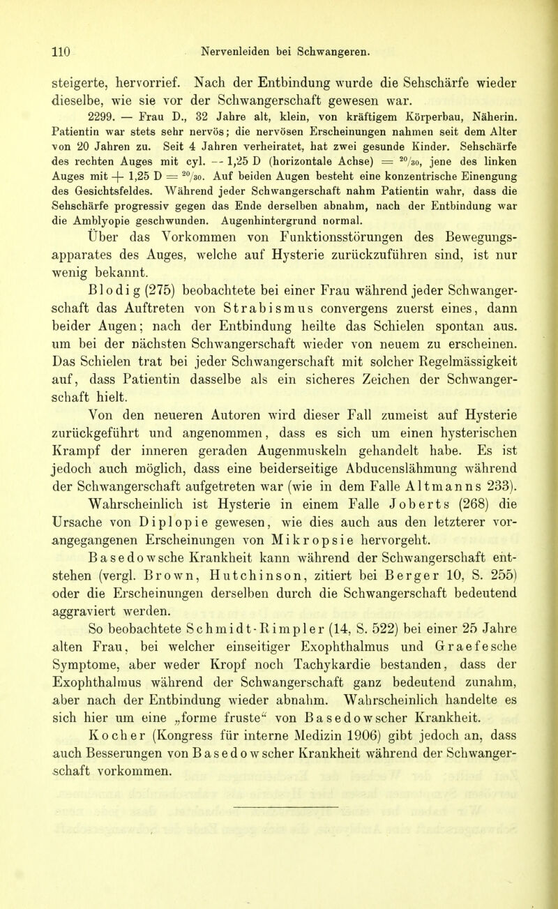 steigerte, hervorrief. Nach der Entbindung wurde die Sehschärfe wieder dieselbe, wie sie vor der Schwangerschaft gewesen war. 2299. — Frau D., 32 Jahre alt, klein, von kräftigem Körperbau, Näherin. Patientin war stets sehr nervös; die nervösen Erscheinungen nahmen seit dem Alter von 20 Jahren zu. Seit 4 Jahren verheiratet, hat zwei gesunde Kinder. Sehschärfe des rechten Auges mit cyl. 1,25 D (horizontale Achse) = ^^/so, jene des linken Auges mit -j- 1,25 D = ^^o. Auf beiden Augen besteht eine konzentrische Einengung des Gesichtsfeldes. Während jeder Schwangerschaft nahm Patientin wahr, dass die Sehschärfe progressiv gegen das Ende derselben abnahm, nach der Entbindung war die Amblyopie geschwunden. Augenhintergrund normal. Uber das Vorkommen von Funktionsstörungen des Bewegungs- apparates des Auges, welche auf Hysterie zurückzuführen sind, ist nur wenig bekannt. Blodi g (275) beobachtete bei einer Frau während jeder Schwanger- schaft das Auftreten von Strabismus convergens zuerst eines, dann beider Augen; nach der Entbindung heilte das Schielen spontan aus. um bei der nächsten Schwangerschaft wieder von neuem zu erscheinen. Das Schielen trat bei jeder Schwangerschaft mit solcher Regelmässigkeit auf, dass Patientin dasselbe als ein sicheres Zeichen der Schwanger- schaft hielt. Von den neueren Autoren wird dieser Fall zumeist auf Hysterie zurückgeführt und angenommen, dass es sich um einen hysterischen Krampf der inneren geraden Augenmuskeln gehandelt habe. Es ist jedoch auch möglich, dass eine beiderseitige Abducenslähmung während der Schwangerschaft aufgetreten war (wie in dem Falle Altmanns 233). Wahrscheinlich ist Hysterie in einem Falle Joberts (268) die Ursache von Diplopie gewesen, wie dies auch aus den letzterer vor- angegangenen Erscheinungen von M i k r o p s i e hervorgeht. Basedow sehe Krankheit kann während der Schwangerschaft ent- stehen (vergl. Brown, Hutchinson, zitiert bei Berger 10, S. 255) oder die Erscheinungen derselben durch die Schwangerschaft bedeutend aggraviert werden. So beobachtete Schmidt-Rimpler(14, S. 522) bei einer 25 Jahre alten Frau, bei welcher einseitiger Exophthalmus und Graefesche Symptome, aber weder Kropf noch Tachykardie bestanden, dass der Exophthalmus während der Schwangerschaft ganz bedeutend zunahm, aber nach der Entbindung wieder abnahm. Wahrscheinlich handelte es sich hier um eine ,,forme fruste^^ von Basedowscher Krankheit. Kocher (Kongress für interne Medizin 1906) gibt jedoch an, dass auch Besserungen von Basedow scher Krankheit während der Schwanger- schaft vorkommen.