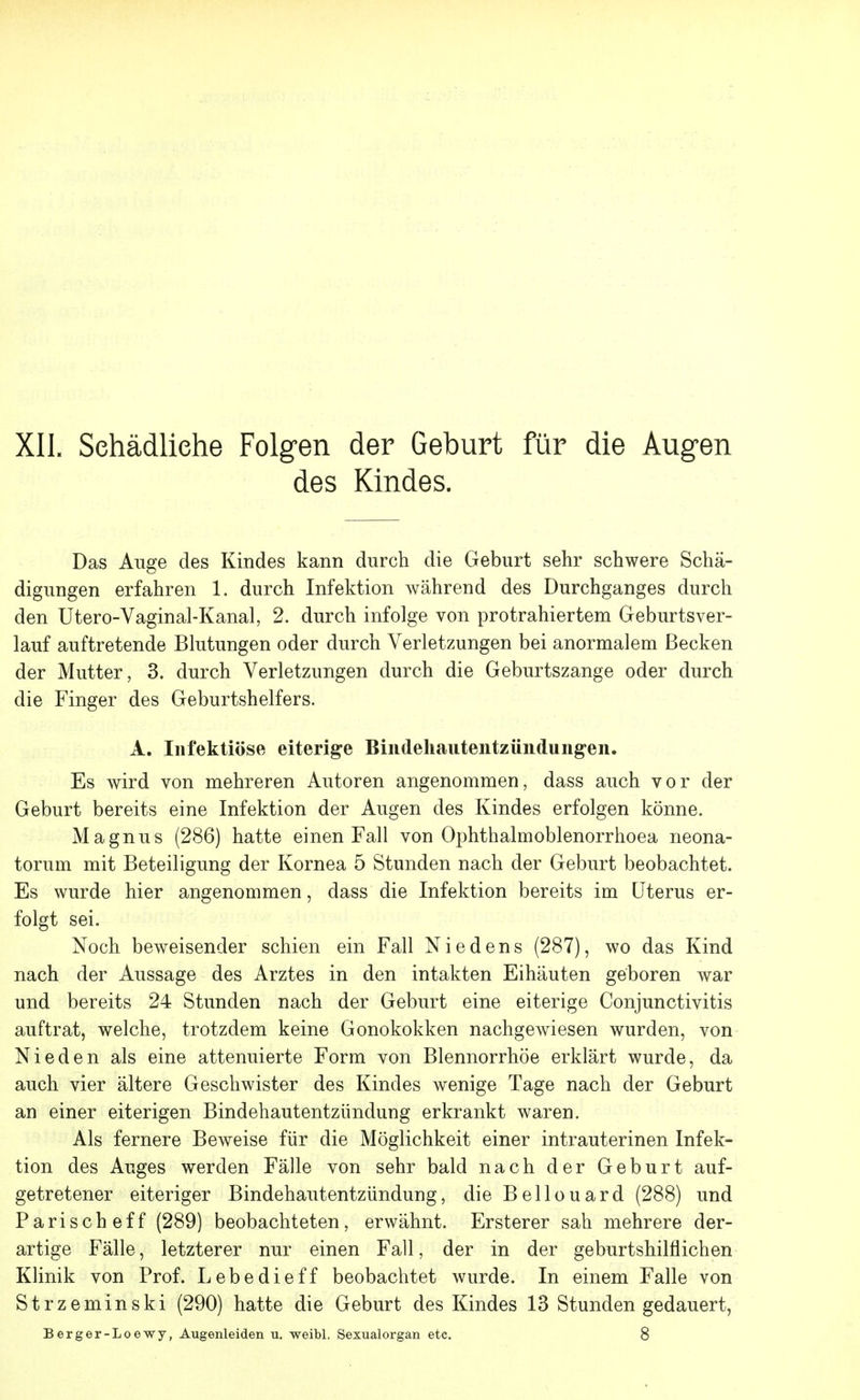 des Kindes. Das Auge des Kindes kann durch die Geburt sehr schwere Schä- digungen erfahren 1. durch Infektion während des Durchganges durch den Utero-Vaginal-Kanal, 2. durch infolge von protrahiertem Geburtsver- lauf auftretende Blutungen oder durch Verletzungen bei anormalem Becken der Mutter, 3. durch Verletzungen durch die Geburtszange oder durch die Finger des Geburtshelfers. A. Infektiöse eiterige Bindehautentzündungen. Es wird von mehreren Autoren angenommen, dass auch vor der Geburt bereits eine Infektion der Augen des Kindes erfolgen könne. Magnus (286) hatte einen Fall von Ophthalmoblenorrhoea neona- torum mit Beteiligung der Kornea 5 Stunden nach der Geburt beobachtet. Es wurde hier angenommen, dass die Infektion bereits im Uterus er- folgt sei. Noch beweisender schien ein Fall Nie den s (287), wo das Kind nach der Aussage des Arztes in den intakten Eihäuten geboren war und bereits 24 Stunden nach der Geburt eine eiterige Conjunctivitis auftrat, welche, trotzdem keine Gonokokken nachgewiesen wurden, von Nieden als eine attenuierte Form von Blennorrhoe erklärt wurde, da auch vier ältere Geschwister des Kindes wenige Tage nach der Geburt an einer eiterigen Bindehautentzündung erkrankt waren. Als fernere Beweise für die Möglichkeit einer intrauterinen Infek- tion des Auges werden Fälle von sehr bald nach der Geburt auf- getretener eiteriger Bindehautentzündung, die Bellouard (288) und Parischeff (289) beobachteten, erwähnt. Ersterer sah mehrere der- artige Fälle, letzterer nur einen Fall, der in der geburtshilflichen Klinik von Prof. Lebedieff beobachtet wurde. In einem Falle von Strzeminski (290) hatte die Geburt des Kindes 13 Stunden gedauert, Berger-Loewy, Augenleiden u. weibl, Sexualorgan etc. 8