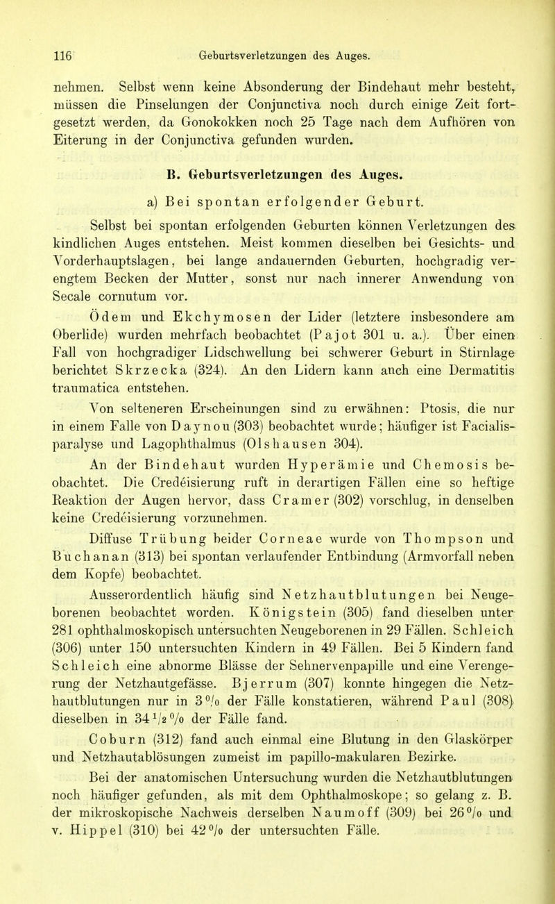 nehmen. Selbst wenn keine Absonderung der Bindehaut mehr besteht^ müssen die Pinselungen der Conjunctiva noch durch einige Zeit fort- gesetzt werden, da Gonokokken noch 25 Tage nach dem Aufhören von Eiterung in der Conjunctiva gefunden wurden. B. Geburtsverletzungen des Auges. a) Bei spontan erfolgender Geburt. Selbst bei spontan erfolgenden Geburten können Verletzungen des- kindlichen Auges entstehen. Meist kommen dieselben bei Gesichts- und Vorderhauptslagen, bei lange andauernden Geburten, hochgradig ver- engtem Becken der Mutter, sonst nur nach innerer Anwendung von Seeale cornutum vor. Odem und Ekchymosen der Lider (letztere insbesondere am Oberlide) wurden mehrfach beobachtet (Pajot 301 u. a.). Über einen Fall von hochgradiger Lidschwellung bei schwerer Geburt in Stirnlage berichtet Skrzecka (324). An den Lidern kann anch eine Dermatitis traumatica entstehen. Von selteneren Erscheinungen sind zu erwähnen: Ptosis, die nur in einem Falle von Daynou (303) beobachtet wurde; häufiger ist Facialis- paralyse und Lagophthalmus (Olshausen 304). An der Bindehaut wurden Hyperämie und Chemosis be- obachtet. Die Credeisierung ruft in derartigen Fällen eine so heftige Keaktion der Augen hervor, dass Cr am er (302) vorschlug, in denselben keine Credeisierung vorzunehmen. Diffuse Trübung beider Corneae wurde von Thompson und Büch an an (313) bei spontan verlaufender Entbindung (Armvorfall neben dem Kopfe) beobachtet. Ausserordentlich häufig sind Netzhautblutungen bei Neuge- borenen beobachtet worden. Königstein (305) fand dieselben unter 281 ophthalmoskopisch untersuchten Neugeborenen in 29 Fällen. Schleich (306) unter 150 untersuchten Kindern in 49 Fällen. Bei 5 Kindern fand Schleich eine abnorme Blässe der Sehnervenpapille und eine Verenge- rung der Netzhautgefässe. Bjerrum (307) konnte hingegen die Netz- hau tblutungen nur in 3°/o der Fälle konstatieren, während Paul (308) dieselben in 34 der Fälle fand. Coburn (312) fand auch einmal eine Blutung in den Glaskörper und Netzhautablösungen zumeist im papillo-makularen Bezirke. Bei der anatomischen Untersuchung wurden die Netzhautblutungen noch häufiger gefunden, als mit dem Ophthalmoskope; so gelang z. B. der mikroskopische Nachweis derselben Naumoff (309] bei 26^/o und V. Hippel (310) bei 42^/o der untersuchten Fälle.