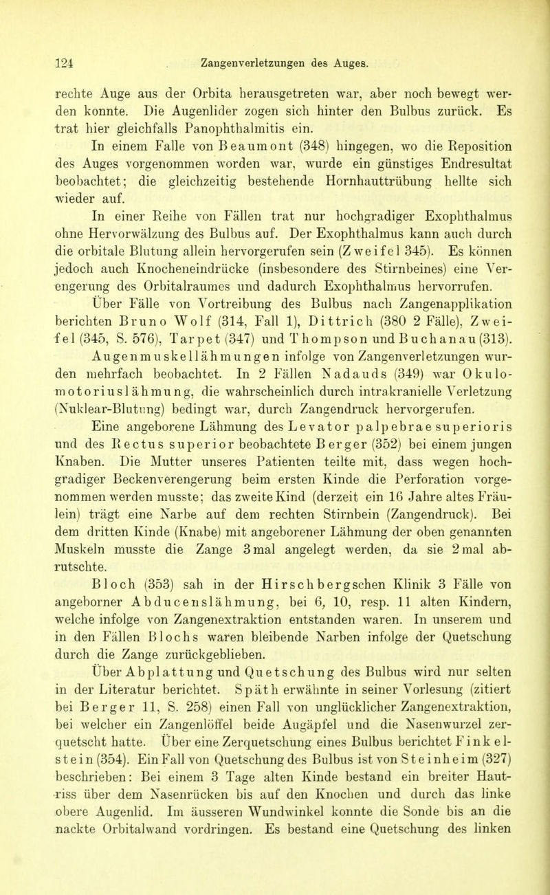 rechte Auge aus der Orbita herausgetreten war, aber noch bewegt wer- den konnte. Die Augenlider zogen sich hinter den Bulbus zurück. Es trat hier gleichfalls Panophthalmitis ein. In einem Falle vonBeaumont (348) hingegen, wo die Reposition des Auges vorgenommen worden war, wurde ein günstiges Endresultat beobachtet; die gleichzeitig bestehende Hornhauttrübung hellte sich wieder auf. In einer Reihe von Fällen trat nur hochgradiger Exophthalmus ohne Hervorwälzung des Bulbus auf. Der Exophthalmus kann auch durch die orbitale Blutung allein hervorgerufen sein (Zweifel 345). Es können jedoch auch Knocheneindrücke (insbesondere des Stirnbeines) eine Ver- engerung des Orbitalraumes und dadurch Exophthalmus hervorrufen. Uber Fälle von Yortreibung des Bulbus nach Zangenapplikation berichten Bruno Wolf (314, Fall 1), Dittrich (380 2 Fälle), Zwei- fel (345, S. 576), Tarpet(347) und T hompson und Buchanau (313). Augenmuskellähmungen infolge von Zangenverletzungen wur- den mehrfach beobachtet. In 2 Fällen Nadauds (349) war Okulo- motoriuslähmung, die wahrscheinlich durch intrakranielle Verletzung (Nuklear-Blutung) bedingt war, durch Zangendruck hervorgerufen. Eine angeborene Lähmung des Levator palpebrae superioris und des Rectus super ior beobachtete Berg er (352) bei einem jungen Knaben. Die Mutter unseres Patienten teilte mit, dass wegen hoch- gradiger Beckenverengerung beim ersten Kinde die Perforation vorge- nommen werden musste; das zweite Kind (derzeit ein 16 Jahre altes Fräu- lein) trägt eine Narbe auf dem rechten Stirnbein (Zangendruck). Bei dem dritten Kinde (Knabe) mit angeborener Lähmung der oben genannten Muskeln musste die Zange 3 mal angelegt werden, da sie 2 mal ab- rutschte. Bloch (353) sah in der Hirsch bergschen Klinik 3 Fälle von angeborner Abducenslähmung, bei 6, 10, resp. 11 alten Kindern, welche infolge von Zangenextraktion entstanden waren. In unserem und in den Fällen Blochs waren bleibende Narben infolge der Quetschung durch die Zange zurückgeblieben. Über Abplattung und Quetschung des Bulbus wird nur selten in der Literatur berichtet. Späth erwähnte in seiner Vorlesung (zitiert bei Berger 11, S. 258) einen Fall von unglücklicher Zangenextraktion, bei welcher ein Zangenlöffel beide Augäpfel und die Nasenwurzel zer- quetscht hatte. Über eine Zerquetschung eines Bulbus berichtet Fink ei- st ein (354). Ein Fall von Quetschung des Bulbus ist von Steinheim (327) beschrieben: Bei einem 3 Tage alten Kinde bestand ein breiter Haut- •riss über dem Nasenrücken bis auf den Knochen und durch das linke obere Augenlid. Im äusseren Wundwinkel konnte die Sonde bis an die nackte Orbitalwand vordringen. Es bestand eine Quetschung des linken