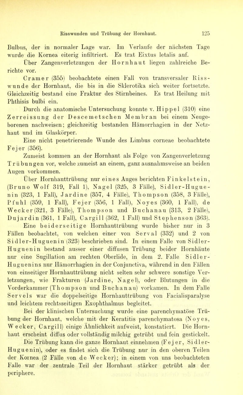 Bulbus, der in normaler Lage war. Im Verlaufe der nächsten Tage wurde die Kornea eiterig infiltriert. Es trat Eixtus letalis auf. Über Zangenverletzungen der Hornhaut liegen zahlreiche Be- richte vor. Gramer (355) beobachtete einen Fall von transversaler Riss- wunde der Hornhaut, die bis in die Sklerotika sich weiter fortsetzte. Gleichzeitig bestand eine Fraktur des Stirnbeines. Es trat Heilung mit Phthisis bulbi ein. Durch die anatomische Untersuchung konnte v. Hippel (310) eine Zerreissung der D esce met sehen Membran bei einem Neuge- borenen nachweisen; gleichzeitig bestanden Hämorrhagien in der Netz- haut und im Glaskörper. Eine nicht penetrierende Wunde des Limbus corneae beobachtete Fejer (356). Zumeist kommen an der Hornhaut als Folge von Zangenverletzung Trübungen vor, welche zumeist an einem, ganz ausnahmsweise an beiden Augen vorkommen. Über Hornhauttrübung nur eines Auges berichten Finkelstein, (Bruno Wolf 319, Fall 1), Nagel (325, 3 Fälle), Sidler-Hugue- nin (323, 1 Fall), Jardine (357, 4 Fälle), Thompson (358, 3 Fälle), Pfuhl (359, 1 Fall), Fejer (356, 1 Fall), Noyes (360, 1 Fall), de Wecker(321, 3 Fälle), Thompson und Buchanau (313, 2 Fälle), Dujardin (361, 1 Fall), Cargill (362, 1 Fall) und Stephenson (363). Eine beiderseitige Hornhauttrübung wurde bisher nur in 3 Fällen beobachtet, von welchen einer von Serval (332) und 2 von Sidler-Huguenin (323) beschrieben sind. In einem Falle von Sidler- Huguenin bestand ausser einer diffusen Trübung beider Hornhäute nur eine Sugillation am rechten Oberlide, in dem 2. Falle Sidler- Huguenins nur Hämorrhagien in der Conjunctiva, während in den Fällen von einseitiger Hornhauttrübung nicht selten sehr schwere sonstige Ver- letzungen, wie Frakturen (Jardine, Nagel), oder Blutungen in die Vorderkammer (Thompson und Buchanau) vorkamen. In dem Falle Serveis war die doppelseitige Hornhauttrübung von Facialisparalyse und leichtem rechtsseitigen Exophthalmus begleitet. Bei der klinischen Untersuchung wurde eine parenchymatöse Trü- bung der Hornhaut, welche mit der Keratitis parenchymatosa (Noyes, Wecker, Cargill) einige Ähnlichkeit aufweist, konstatiert, üie Horn- haut erscheint diffus oder vollständig milchig getrübt und fein gestickelt. Die Trübung kann die ganze Hornhaut einnehmen (Fej er, Sidler- Huguenin), oder es findet sich die Trübung nur in den oberen Teilen der Kornea (2 Fälle von de Wecker); in einem von uns beobachteten Falle war der zentrale Teil der Hornhaut stärker getrübt als der periphere.