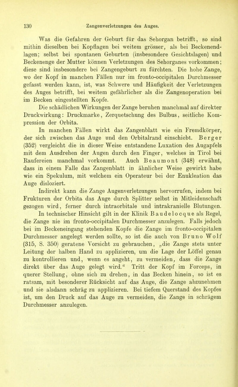 Was die Gefahren der Geburt für das Sehorgan betrifft, so sind mithin dieselben bei Kopflagen bei weitem grösser, als bei Beckenend- lagen; selbst bei spontanen Geburten (insbesondere Gesichtslagen) und Beckenenge der Mutter können Verletzungen des Sehorganes vorkommen; diese sind insbesondere bei Zangengeburt zu fürchten. Die hohe Zange, wo der Kopf in manchen Fällen nur im fronto-occipitalen Durchmesser gefasst werden kann, ist, was Schwere und Häufigkeit der Verletzungen des Auges betrifft, bei weitem gefährlicher als die Zangenoperation bei im Becken eingestellten Kopfe. Die schädlichen Wirkungen der Zange beruhen manchmal auf direkter Druckwirkung: Druckmarke, Zerquetschung des Bulbus, seitliche Kom- pression der Orbita. In manchen Fällen wirkt das Zangenblatt wie ein Fremdkörper, der sich zwischen das Auge und den Orbitalrand einschiebt. Berg er (352) vergleicht die in dieser Weise entstandene Luxation des Augapfels mit dem Ausdrehen der Augen durch den Finger, welches in Tirol bei Raufereien manchmal vorkommt. Auch Beaumont (348) erwähnt, dass in einem Falle das Zangenblatt in ähnlicher Weise gewirkt habe wie ein Spekulum, mit welchem ein Operateur bei der Enukleation das Auge disloziert. Indirekt kann die Zange Augenverletzungen hervorrufen, indem bei Frukturen der Orbita das Auge durch Splitter selbst in Mitleidenschaft gezogen wird, ferner durch intraorbitale und intrakranielle Blutungen. In technischer Hinsicht gilt in der Klinik Baudelocque als Regel, die Zange nie im fronto-occipitalen Durchmesser anzulegen. Falls jedoch bei im Beckeneingang stehenden Kopfe die Zange im fronto-occipitalen Durchmesser angelegt werden sollte, so ist die auch von Bruno Wolf (315, S. 350) geratene Vorsicht zu gebrauchen, ;,die Zange stets unter Leitung der halben Hand zu applizieren, um die Lage der Löffel genau zu kontrollieren und, wenn es angeht, zu vermeiden^ dass die Zange direkt über das Auge gelegt wird.^^ Tritt der Kopf im Forceps, in querer Stellung, ohne sich zu drehen, in das Becken hinein, so ist es ratsam, mit besonderer Rücksicht auf das Auge, die Zange abzunehmen und sie alsdann schräg zu applizieren. Bei tiefem Querstand des Kopfes ist, um den Druck auf das Auge zu vermeiden, die Zange in schrägem Durchmesser anzulegen.