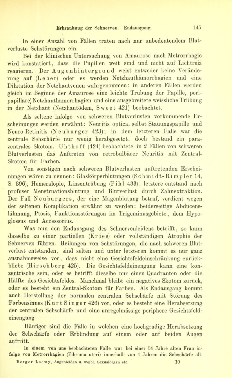 In einer Anzahl von Fällen traten nach nur unbedeutendem Blut- verluste Sehstörungen ein. Bei der klinischen Untersuchung von Amaurose nach Metrorrhagie wird konstatiert, dass die Pupillen weit sind und nicht auf Lichtreiz reagieren. Der Augenhintergrund weist entweder keine Verände- rung auf (Leber) oder es werden Netzhauthämorrhagien und eine Dilatation der Netzhautvenen wahrgenommen; in anderen Fällen werden gleich im Beginne der Amaurose eine leichte Trübung der Papille, peri- papilläre] Netzhauthämorrhagien und eine ausgebreitete weissliche Trübung in der Netzhaut (Netzhautödem, Sweet 421) beobachtet. Als seltene infolge von schweren Blutverlusten vorkommende Er- scheinungen werden erwähnt: Neuritis optica, selbst Stauungspapille und Neuro-Retinitis (Neuburger 423); in dem letzteren Falle war die zentrale Sehschärfe nur wenig herabgesetzt, doch bestand ein para- zentrales Skotom. Uhthoff (424) beobachtete in 2 Fällen von schweren Blutverlusten das Auftreten von retrobulbärer Neuritis mit Zentral- Skotom für Farben. Von sonstigen nach schweren Blutverlusten auftretenden Erschei- nungen wären zu nennen: Glaskörperblutungen (Schmidt-Rimpler 14, S. 396), Hemeralopie, Linsentrübung (Pihl 433); letztere entstand nach profuser Menstruationsblutung und Blutverlust durch Zahnextraktion. Der Fall Neuburgers, der eine Magenblutung betraf^ verdient wegen der seltenen Komplikation erwähnt zu werden: beiderseitige Abducens- lähmang, Ptosis, Funktionsstörungen im Trigeminusgebiete, dem Hypo- glossus und Accessorius. Was nun den Endausgang des Sehnervenleidens betrifft, so kann dasselbe zu einer partiellen (Kries) oder vollständigen Atrophie der Sehnerven führen. Heilungen von Sehstörungen, die nach schweren Blut- verlust entstanden, sind selten und unter letzteren kommt es nur ganz ausnahmsweise vor, dass nicht eine Gesichtsfeldeinschränkung zurück- bliebe (Hirschberg 425). Die Gesichtsfeldeinengung kann eine kon- zentrische sein, oder es betrifft dieselbe nur einen Quadranten oder die Hälfte des Gesichtsfeldes. Manchmal bleibt ein negatives Skotom zurück, oder es besteht ein Zentral-Skotom für Farben. Als Endausgang kommt auch Herstellung der normalen zentralen Sehschärfe mit Störung des Farbensinnes (KurtSinger 426) vor, oder es besteht eine Herabsetzung der zentralen Sehschärfe und eine unregelmässige periphere Gesichtsfeld- einengung. Häufiger sind die Fälle in welchen eine hochgradige Herabsetzung der Sehschärfe oder Erblindung auf einem oder auf beiden Augen auftritt. In einem von uns beobachteten Falle war bei einer 54 Jahre alten Frau in- folge von Metrorrhagien (Fibroma uteri) innerhalb von 4 Jahren die Sehschärfe all- Berger-Loewy, Augenleiden u. weibl. Sexualorgan etc. 10