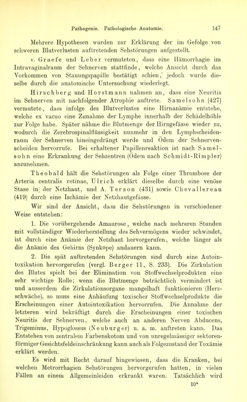 Mehrere Hypothesen wurden zur Erklärung der im Gefolge von schweren Blutverlusten auftretenden Sehstörungen aufgestellt. V. Graefe und Leber vermuteten, dass eine Hämorrhagie im Intravaginalraum der Sehnerven stattfinde, welche Ansicht durch das Vorkommen von Stauungspapille bestätigt schien, jedoch wurde die- selbe durch die anatomische Untersuchung wiederlegt. Hirschberg und Horstmann nahmen an, dass eine Neuritis im Sehnerven mit nachfolgender Atrophie auftrete. Samelsohn (427) vermutete, dass infolge des Blutverlustes eine Hirnanämie entstehe, welche ex vacuo eine Zunahme der Lymphe innerhalb der Schädelhöhle zur Folge habe. Später nähme die Blutmenge der Hirngefässe wieder zu, wodurch die Zerebrospinalflüssigkeit nunmehr in den Lymphscheiden- raum der Sehnerven hineingedrängt werde und Odem der Sehnerven- scheiden hervorrufe. Bei erhaltener Pupillenreaktion ist nach Samel- sohn eine Erkrankung der Sehzentren (Odem nach Schmidt-Rimpler) anzunehmen. Theobald hält die Sehstörungen als Folge einer Thrombose der Arteria centralis retinae, Ulrich erklärt dieselbe durch eine venöse Stase inj der Netzhaut, und A. Terson (431) sowie Chevallereau (419) durch eine Ischämie der Netzhautgefässe. Wir sind der Ansicht, dass die Sehstörungen in verschiedener Weise entstehen: 1. Die vorübergehende Amaurose, welche nach mehreren Stunden mit vollständiger Wiederherstellung des Sehvermögens wieder schwindet, ist durch eine Anämie der Netzhaut hervorgerufen, welche länger als die Anämie des Gehirns (Synkope) andauern kann. 2. Die spät auftretenden Sehstörungen sind durch eine Autoin- toxikation hervorgerufen (vergl. Berger 11, S. 233). Die Zirkulation des Blutes spielt bei der Elimination von Stoffwechselprodukten eine sehr wichtige Rolle; wenn die Blutmenge beträchtlich vermindert ist und ausserdem die Zirkulationsorgane mangelhaft funktionieren (Herz- schwäche), so muss eine Anhäufung toxischer Stoffwechselprodukte die Erscheinungen einer Autointoxikation hervorrufen. Die Annahme der letzteren wird bekräftigt durch die Erscheinungen einer toxischen Neuritis der Sehnerven, welche auch an anderen Nerven Abducens, Trigeminus, Hypoglossus (Neuburger) u. a. m. auftreten kann. Das Entstehen von zentralem Farbenskotom und von unregelmässiger sektoren- förmiger Gesichtsfeldeinschränkung kann auch als Folgezustand der Toxämie erklärt werden. Es wird mit Recht darauf hingewiesen, dass die Kranken, bei welchen Metrorrhagien Sehstörungen hervorgerufen hatten, in vielen Fällen an einem Allgemeinleiden erkrankt waren. Tatsächlich wird 10*