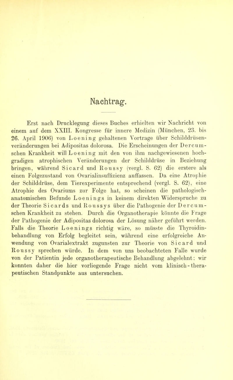 Nachtrag. Erst nach Drucklegung dieses Buches erhielten wir Nachricht von einem auf dem XXIII. Kongresse für innere Medizin (München, 23. bis 26. April 1906) von Loening gehaltenen Vortrage über Schilddrüsen- veränderungen bei Adipositas dolorosa. Die Erscheinungen der Dercum- schen Krankheit will Loening mit den von ihm nachgewiesenen hoch- gradigen atrophischen Veränderungen der Schilddrüse in Beziehung bringen, während Sicard und Roussy (vergl. S. 62) die erstere als einen Folgezustand von Ovarialinsuffizienz auffassen. Da eine Atrophie der Schilddrüse, dem Tierexperimente entsprechend (vergl. S. 62), eine Atrophie des Ovariums zur Folge hat, so scheinen die pathologisch- anatomischen Befunde Loenings in keinem direkten Widerspruche zu der Theorie S i c a r d s und Ii o u s s y s über die Pathogenie der D e r c u m - sehen Krankheit zu stehen. Durch die Organotherapie könnte die F rage der Pathogenie der Adipositas dolorosa der Lösung näher geführt werden. Falls die Theorie Loenings richtig wäre, so müsste die Thyroidin- behandlung von Erfolg begleitet sein, während eine erfolgreiche An- wendung von Ovarialextrakt zugunsten zur Theorie von Sicard und Roussy sprechen würde. In dem von uns beobachteten Falle wurde von der Patientin jede organotherapeutische Behandlung abgelehnt; wir konnten daher die hier vorliegende Frage nicht vom klinisch - thera- peutischen Standpunkte aus untersuchen.