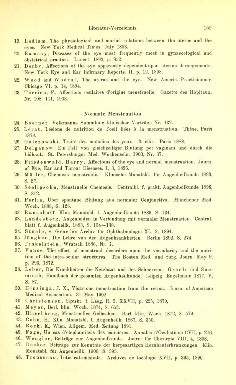 19. Ladlam, The physiological and morbid relations between the uterus and the eyes. New York Medical Times. July 1893. 20. Ramsay, Diseases of the eye most frequently meet in gynaecological and obstetrical practice. Lancet. 1893, p. 852. 21. Derby, Affections of the eye apparently dependent upon uterina derangements. New York Eye and Ear Infirmary Reports. II, p. 12, 1898. 22. Wood and Wodruf, The uterus and the eye. New Americ. Practicionner. Chicago VI, p. 14, 1894. 23. Terrien, F., Affections oculaires d'origine menstruelle. Gazette des Hopitaux. Nr. 108, III, 1903. Normale Menstruation. 24. Boerner, Voikmanns Sammlung klinischer Vorträge Nr. 132. 25. Lerat, Lösions de nutrition de l'oeil liees a la menstruation. Thöse, Paris 1878. 26. Galezowski, Traite des maladies des yeux. 3. edit. Paris 1888. 27. Dolganow, Ein Fall von gleichzeitiger Blutung per vaginam und durch die Lidhaut. St. Petersburger Med. Wochenschr. 1900, Nr. 37. 28. Friedenwald, Harry, Affections of the eye and normal menstruation. Journ. of Eye, Ear and Throat Diseases. I, 3, 1896. 29. Müller, Chemosis menstrualis. Klinische Monatsbl. für Augenheilkunde 1893, S. 27. 30. Seeligsohn, Menstruelle Chemosis. Centralbl. f. prakt. Augenheilkunde 1896, S. 312. 31. Perlia, Uber spontane Blutung aus normaler Conjunctiva. Münchener Med. Woch. 1888, S. 126. 32. Ransohoff, Klin. Monatsbl. f. Augenheilkunde 1889, S. 134. 3B. Landesberg, Augenleiden in Verbindung mit normaler Menstruation. Central- blatt f. Augenheilk. 1883, S. 134-138. 34. Stuelp, V. Graefes Archiv für Ophthalmologie XL, 2, 1894. 35 Jüngken, Die Lehre von den Augenkrankheiten. Berlin 1892, S. 274. 36. Finkelstein, Wratsch 1886, Nr. 1. 37. Vance, The effect of menstrual desorders upon the vascularity and the nutri- tion of the intra-ocular structures. The Boston Med. and Surg. Journ. May 9, p. 293, 1872. 38. Leber, Die Krankheiten der Netzhaut und des Sehnerven. Graefe und Sae- misch, Handbuch der gesamten Augenheilkunde. Leipzig, Engelmann 1877, V, S. 87. 39. Hinzinga, J. X., Vicarious menstruation from the retina. Journ. of American Medical Association. 31 May 1902. 40. Christensen, Ugeskr. f. Laeg. R. 3, XXVII, p. 225, 1879, 41. Meyer, Berl. klin. Woch. 1874, S. 653. 42. Hirschberg, Menstruelles Gelbsehen. Berl. klin. Woch. 1872, S. 579. 43. Cohn, H., Klin. Monatsbl. f. Augenheilk. 1867, S. 350. 44. Bock, E., Wien. Allgem. Med. Zeitung 1891. 45. F a g e, Un cas d'elephantiasis des paupieres. Annales d'Oculistique CVII, p. 276. 46. Weng 1er, Beiträge zur Augenheilkunde. Journ. für Chirurgie VIII, 4, 1898. 47. Decker, Beiträge zur Kenntnis der herpesartigen Hornhauterkrankungen. Klin. Monatsbl. für Augenheilk. 1900, S. 395. 48. Trousseau, Iritis catameniale. Archives de tocologie XVII, p. 395, 1890.