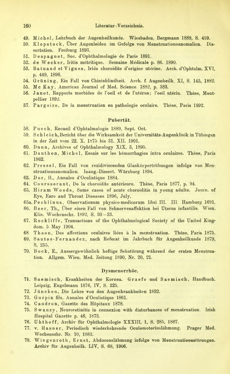 49. Michel, Lehrbuch der Augenheilkunde. Wiesbaden, Bergmann 1889, S. 459. 50. Klopstock, Uber Augenleiden im Gefolge von Menstruationsanomalien. Dis- sertation. Freiburg 1893. 51. Despagnet, Soc. d'Ophthalmologie de Paris 1891. 52. de Wecker, Iritis metritique. Semaine Medicale p. 86. 1890. 53. Batuaud etVignes, Irido choroidite d'origine uterine. Arch. d'Ophtalm. XVI, p. 449, 1896. 54. Grüning, Ein Fall von Chininblindheit. Arch. f. Augenheilk. XI, S. 145, 1882. 55. Mc Kay, American Journal of Med. Science. 1882, p. 383. 56. Janot, Rapports morbides de l'oeil et de l'uterus; l'oeil uterin. These, Mont- pellier 1892. 57. Pargoire, De la menstruation en pathologie oculaire. These, Paris 1892. Pubertät. 58. Puech, Recueil d'Ophtalmologie 1889, Sept. Oct. 59. S c h 1 e i c h, Bericht über die Wirksamkeit der üniversitäts-Augenklinik in Tübingen in der Zeit vom 22. X. 1875 bis 31. XII. 1901. 60. Dunn, Archives of Ophthalmology XIX, 3, 1895. 61. Dauthon, Michel, Essais sur les hemorrhagies intra oculaires. These, Paris 1862. 62. Pres sei, Ein Fall von rezidivierenden Glaskörpertrübungen infolge von Men- struationsanomalien. Inaug.-Dissert. Würzburg 1894. 63. Dor, H., Annales d'Oculistique 1884. 64. Coursserant, De la choroidite anterieure. These, Paris 1877, p. 94. 65. Hiram Woods, Some cases of acute choroiditis in young adulte. Journ. of Eye, Eare and Throat Diseases 1896, July. 65a. Pe ch 1 in US, Observationum physico-medicorum libri III. III. Hamburg 1691. 66. Beer, Th., Über einen Fall von Sehnervenaffektion bei Uterus infantilis. Wien. Klin. Wochenschr. 1892, S. 30-33. 67. Rockliffe, Transactions of the Ophthalmological Society of the United King- dom. 5 May 1904. 68. Thaon, Des affections oculaires Hees ä la menstruation. These, Paris 1875. 69. Santos-Fernandez, nach Referat im Jahrbuch für Augenheilkunde 1879, S. 255. 70. Bock, E., Aussergewöhnlich heftige Sehstörung während der ersten Menstrua- tion. Allgem. Wien. Med. Zeitung 1890, Nr. 20, 21. Dysmenorrhöe. 71. Saemisch, Krankheiten der Kornea. Graefe und Saemisch, Handbuch. Leipzig, Engelmann 1876, IV, S. 325. 72. Jüncken, Die Lehre von den Augenkrankheiten 1832. 73. Guepin fils, Annales d'Oculistique 1861. 74. Caudron, Gazette des Hopitaux 1878. 75. Swanzy, Neuroretinitis in connexion with disturbances of menstruation. Irish Hospital Gazette p. 46, 1873. 76. ühthoff, Archiv für Ophthalmologie XXXIII, 1, S. 285, 1887. 77. v. Hasner, Periodisch wiederkehrende Oculomotoriuslähmung. Prager Med. Wochenschr. Nr. 10, 1883. 78. Wingenroth, Ernst, Abducenslähmung infolge von Menstruationsstörungen. Archiv für Augenheilk. LIV, S. 68, 1906.
