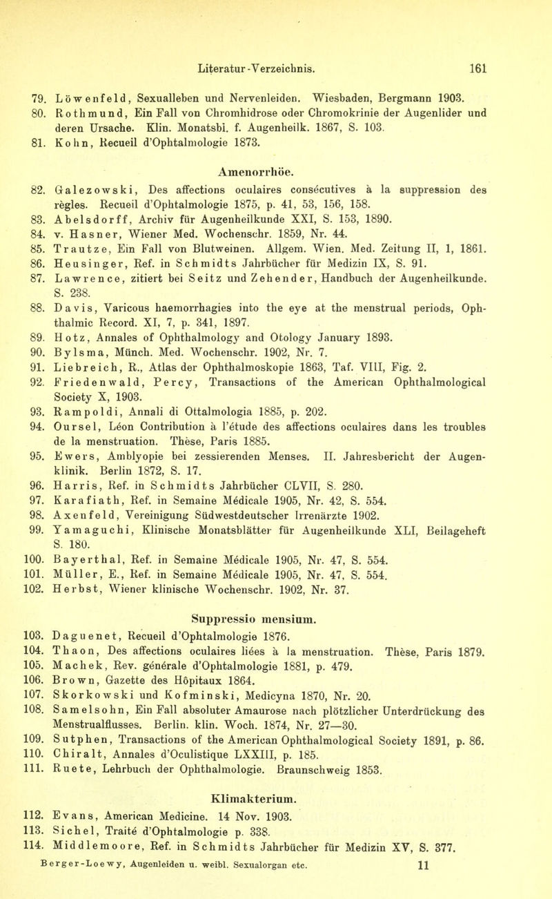 79. Löwenfeld, Sexualleben und Nervenleiden. Wiesbaden, Bergmann 1903. 80. Rothmund, Ein Fall von Chromhidrose oder Chromokrinie der Augenlider und deren Ursache. Klin. Monatsbi. f. Augenheilk. 1867, S. 103. 81. Kohn, Kecueil d'Ophtalniologie 1873. Amenorrhöe. 82. Galezowski, Des affections oculaires consecutives ä la suppression des regles. Recueil d'Ophtalmologie 1875, p. 41, 53, 156, 158. 83. Abelsdorff, Archiv für Augenheilkunde XXI, S. 153, 1890. 84. V. Hasner, Wiener Med. Wochenschr. 1859, Nr. 44. 85. Trautze, Ein Fall von Blutweinen. AUgem. Wien. Med. Zeitung II, 1, 1861. 86. Heusinger, Ref. in Schmidts Jahrbücher für Medizin IX, S. 91. 87. Lawrence, zitiert bei Seitz und Zeh end e r, Handbuch der Augenheilkunde. S. 238. 88. Davis, Varicous haemorrhagies into the eye at the menstrual periods, Oph- thalmie Record. XI, 7, p. 341, 1897. 89. Hotz, Annales of Ophthalmology and Otology January 1893. 90. Bylsma, Münch. Med. Wochenschr. 1902, Nr. 7. 91. Liebreich, R., Atlas der Ophthalmoskopie 1863, Taf. VIII, Fig. 2. 92. Friedenwald, Percy, Transactions of the American Ophthalmological Society X, 1903. 93. Rampoldi, Annali di Ottalmologia 1885, p. 202. 94. Our sei, L4on Contribution ä l'etude des affections oculaires dans les troubles de la menstruation. These, Paris 1885. 95. Ewers, Amblyopie bei zessierenden Menses. II. Jahresbericht der Augen- klinik. Berlin 1872, S. 17. 96. Harris, Ref. in Schmidts Jahrbücher CLVII, S. 280. 97. Karafiath, Ref. in Semaine Medicale 1905, Nr. 42, S. 554. 98. Axenfeld, Vereinigung Südwestdeutscher Irrenärzte 1902. 99. Yamaguchi, Klinische Monatsblätter für Augenheilkunde XLI, Beilageheft S. 180. 100. Bayerthal, Ref. in Semaine Medicale 1905, Nr. 47, S. 554. 101. Müller, E., Ref. in Semaine Medicale 1905, Nr. 47, S. 554. 102. Herbst, Wiener klinische Wochenschr. 1902, Nr. 37. Suppressio mensium. 103. Daguenet, Recueil d'Ophtalmologie 1876. 104. Thaon, Des affections oculaires Hees ä la menstruation. These, Paris 1879. 105. Machek, Rev. generale d'Ophtalmologie 1881, p. 479. 106. Brown, Gazette des Hopitaux 1864. 107. Skorkowski und Kofminski, Medicyna 1870, Nr. 20. 108. Samelsohn, Ein Fall absoluter Amaurose nach plötzlicher Unterdrückung des Menstrualflusses. Berlin, klin. Woch. 1874, Nr. 27—30. 109. Sutphen, Transactions of the American Ophthalmological Society 1891, p. 86. 110. Chiralt, Annales d'Oculistique LXXIII, p. 185. 111. Ruete, Lehrbuch der Ophthalmologie. Braunschweig 1853. Klimakterium. 112. Evans, American Medicine. 14 Nov. 1903. 113. Sichel, Traite d'Ophtalmologie p. 338. 114. Middlemoore, Ref. in Schmidts Jahrbücher für Medizin XV, S. 377. Berger-Loewy, Augenleiden u. weibl. Sexualorgan etc. 11