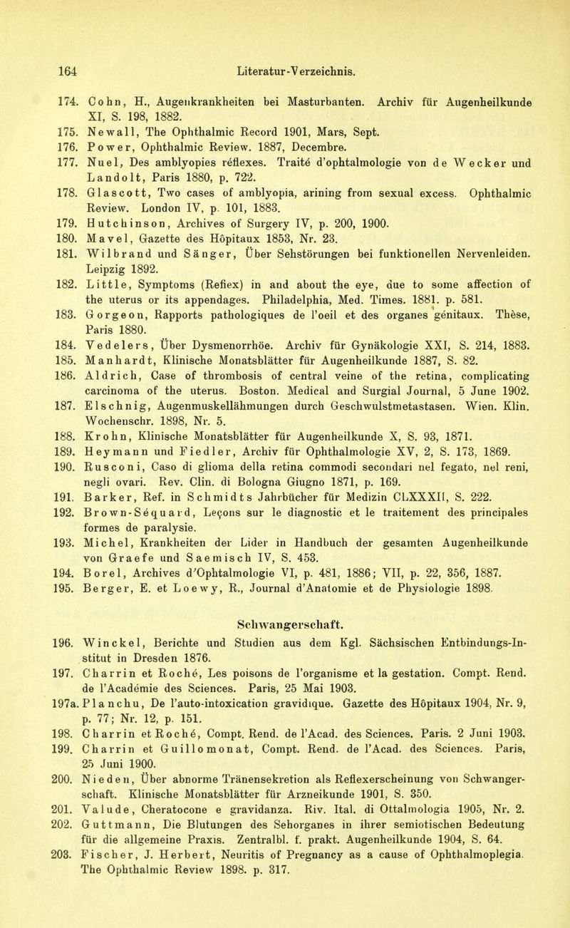 174. Cohn, H., Augenkrankheiten bei Masturbanten. Archiv für Augenheilkunde XI, S. 198, 1882. 175. Newall, The Ophthalmie Record 1901, Mars, Sept. 176. Power, Ophthalmie Review. 1887, Decembre. 177. Nuel, Des amblyopies reflexes. Traite d'ophtalmologie von de Wecker und Landolt, Paris 1880, p. 722. 178. Glascott, Two eases of arablyopia, arining from sexual exeess. Ophthalmie Review. London IV, p. 101, 1883. 179. Hutchinson, Archives of Surgery IV, p. 200, 1900. 180. Mavel, Gazette des Hopitaux 1853, Nr. 23. 181. Wilbrand und Sänger, Über Sehstörungen bei funktionellen Nervenleiden. Leipzig 1892. 182. Little, Symptoms (Reflex) in and about the eye, due to some affection of the Uterus or its appendages. Philadelphia, Med. Times. 1881. p. 581. 183. Gorgeon, Rapports pathologiques de l'oeil et des organes genitaux. These, Paris 1880. 184. Vedelers, Über Dysmenorrhöe. Archiv für Gynäkologie XXI, S. 214, 1883. 185. Manhardt, Klinische Monatsblätter für Augenheilkunde 1887, S. 82. 186. Aldrich, Gase of thrombosis of central veine of the retina, complicating Carcinoma of the uterus. Boston. Medical and Surgial Journal, 5 June 1902. 187. Elschnig, Augenmuskellähmungen durch Geschwulstmetastasen. Wien. Klin. Wochenschr. 1898, Nr. 5. 188. Krohn, Klinische Monatsblätter für Augenheilkunde X, S. 93, 1871. 189. Hey mann und Fiedler, Archiv für Ophthalmologie XV, 2, S. 173, 1869. 190. Rusconi, Caso di glioma della retina commodi secondari nel fegato, nel reni, negli ovari. Rev. Clin, di Bologna Giugno 1871, p. 169. 191. Barker, Ref. in Schmidts Jahrbücher für Medizin CLXXXII, S. 222. 192. Brown-Sequard, Le9ons sur le diagnostie et le traitement des principales formes de paralysie. 193. Michel, Krankheiten der Lider in Handbuch der gesamten Augenheilkunde von Graefe und Saemisch IV, S. 453. 194. Berel, Archives d'Ophtalmologie VI, p. 481, 1886; VII, p. 22, 356, 1887. 195. Berg er, E. et Loewy, R., Journal d'Anatomie et de Physiologie 1898. Schwangerschaft. 196. Win ekel, Berichte und Studien aus dem Kgl. Sächsischen Entbindungs-In- stitut in Dresden 1876. 197. Charrin et Roche, Les poisons de l'organisme et la gestation. Compt. Rend. de l'Academie des Sciences. Paris, 25 Mai 1903. 197a. Pia nchu. De Tauto-intoxication gravidique. Gazette des Hopitaux 1904, Nr. 9, p, 77; Nr. 12, p. 151. 198. Charrin etRochö, Compt. Rend. de l'Acad. des Sciences. Paris. 2 Juni 1903. 199. Charrin et Guillomonat, Compt. Rend. de l'Acad. des Sciences. Paris, 25 Juni 1900. 200. Nieden, Über abnorme Tränensekretion als Reflexerscheinung von Schwanger- schaft. Klinische Monatsblätter für Arzneikunde 1901, S. 350. 201. Valude, Cheratoeone e gravidanza. Riv. Ital. di Ottalmologia 1905, Nr. 2. 202. Guttmann, Die Blutungen des Sehorganes in ihrer semiotischen Bedeutung für die allgemeine Praxis. Zentralbl. f. prakt. Augenheilkunde 1904, S. 64. 208. Fischer, J. Herbert, Neuritis of Pregnaney as a cause of Ophthalmoplegia. The Ophthalmie Review 1898. p. 317.