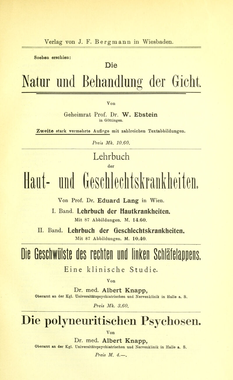 Soeben erschien: Die Natur und Behandlung der Gicht. Von Geheimrat Prof. Dr. W. Ebstein in Göttingen. Zweite stark vermehrte Auflf>ge mit zahlreichen Textabbildungen. Preis Mk. 10.60. Lehrbuch der laut- und (jesclikltskraolheiten. Von Prof. Dr. Eduard Lang in Wien. I. Band. Lehrbuch der Hautkrankheiten. Mit 87 Abbildungen. M. 14.60. II. Band. Lehrbuch der Geschlechtskrankheiten, Mit 87 Abbildungen. M. 10.40. Die Geschwülste des rechten und lien Sclilätelappens Eine klinische Studie. Vo n Dr. med. Albert Knapp, Oberarzt an der Kgl. Universitätspsychiatrischen und Nervenkiinik in Hallo a. S. Preis Mk. 3.60. Die polyneuritischen Psychosen. Von Dr. med. Albert Knapp, Oberarzt an der Kgl. Universitätspsychiatrischen und Nervenklinik in Halle a. S. Preis M. 4.—.