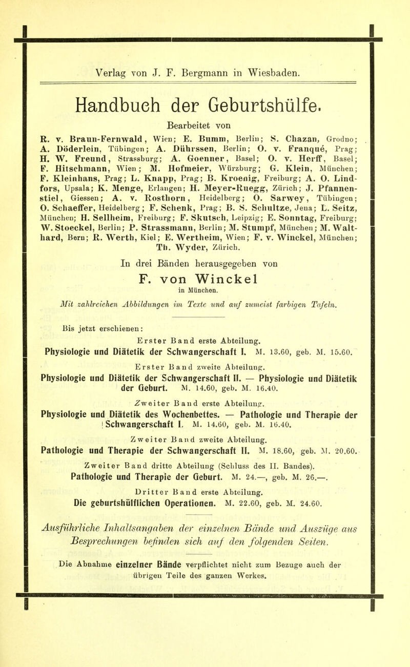 Verlag von J. F. Bergmann in Wiesbaden. Handbuch der Geburtshülfe. Bearbeitet von R. V. Braun-Fernwald, Wien; E. Bumm, Beiliu; S. Chazan, Grodno; A. Döderlein, Tübingen; A. Diihrssen, Berlin; O. V. Franque, Prag; H. W. Freund, Strassburg; A. Goenner, Basel; O. v. Herff, Basel; F. Hitsehmann, Wien; M. Hofmeier, Würzburg; G. Klein, München; F. Kleinhans, Prag; L. Knapp, Prag; B. Kroenig, Freiburg; A. O. Lind- fors, Upsala; K. Menge, Erlangen; H. Meyer-Ruegg, Zürich; J. Pfannen- stiel, Glessen; A. v. Rosthorn, Heidelberg; O. Sarwey, Tübingen; O. Schaeffer, Heidelberg; F. Schenk, Prag; B. S. Schnitze, Jena; L. Seitz, München; H. Sellheira, Freiburg; F. Skutsch, Leipzig; E. Sonntag, Freiburg; W. Stoeckel, Berlin; P. Strassmann, Berlin; M. Stumpf, München; M. Wait- hard, Bern; R. Werth, Kiel; E. Wertheim, Wien; F. v. Winckel, München; Tb. Wyder, Zürich. In drei Bänden herausgegeben von F. von Winckel in München. Mit zahlreichen Abbildungen im Texte und auf zumeist farbigen Tafeln. Bis jetzt erschienen: Erster Band erste Abteilung. Physiologie und Diätetik der Schwangerschaft I. M. 13.60, geb. M. 15.6O. Erster Band zweite Abteilung. Physiologie und Diätetik der Schwangerschaft II. — Physiologie und Diätetik der Geburt. M. 14.60, geb. M. 16.40. Zweiter Band erste Abteiluno:. Physiologie und Diätetik des Wochenbettes. — Pathologie und Therapie der ! Schwangerschaft L M. 14.6O, geb. M. 16.40. Zweiter Band zweite Abteilung. Pathologie und Therapie der Schwangerschaft II. M. I8.6O, geb. 20,60. Zweiter Band dritte Abteilung (Scbluss des II. Bandes). Pathologie und Therapie der Geburt. M. 24.—, geb. M. 26.—. Dritter Band erste Abteilung. Die geburtshülflichen Operationen. M. 22.6O, geb. M. 24.60. Ausführliche Inhaltsangaten der einzelnen Bände und Auszüge aus Besprechungen befinden sich aufi den folgenden Seiten. Die Abnahme einzelner Bände verpflichtet nicht zum Bezüge auch der übrigen Teile des ganzen Werkes. I I