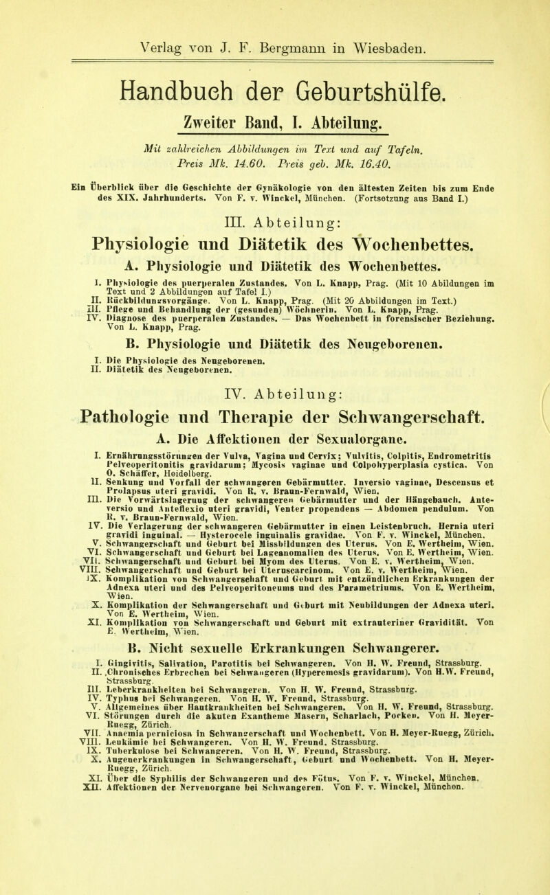 Handbuch der GebuFtshülfe. Zweiter Band, L Abteilung. Mit zahlreichen Abbildungen im Text und auf Tafeln. Preis Mk. 14.60. Preis geb. Mk. 16.40. Ein Überblick über die Geschichte der Gynäkologie von den ältesten Zeiten bis zum Ende des XIX. Jahrhunderts. Von F. v, VTinckel, München. (Fortsetzung aus Band I.) III. Abteilung: Physiologie und Diätetik des Wochenbettes. A. Physiologie und Diätetik des Wochenbettes. I. Physiologie des puerperalen ZuStandes. Von L. Knapp, Prag. (Mit 10 Abildungen im Text und 2 Abbildungen auf Tafel I.) ^11. Kückbildunu^svorgänge. Von L. Knapp, Prag. (Mit 20 Abbildungen im Text.) III. Pflege und Behandlung der (gesunden) WöcJinerin. Von L. Knapp, Prag. IV. Diagnose des puerperalen Zustandes. — Das Wochenbett in forensischer Beziehung. Von L. Knapp, Prag. B. Physiologie und Diätetik des Neugeborenen. I. Die Physiologie des Neugeborenen. II. Diätetik des Neugeborenen. IV. Abteilung: Pathologie und Therapie der Schwangerschaft. A. Die Affektionen der Sexualorgane. I. Ernährnngsstörnnsren der Vulva, Vagina und Cervlx; Vulvitis, Colpitis, Endrometritis Pelveoperitonitis gravidarum; Mycosis vaginae und Colpohyperplasia cystica. Von 0. SchäflTer, Heidelberg. II. Senkung und Vorfall der schwangeren Gebärmutter. Inversio vaginae, Descensns et Prulapsus uteri gravidi. Von B. v. Braun-Fernwald, Wien. III. Die Vorwärtslageruug der schwangeren Gebärmutter und der Hängebauch. Ante- versio und Anteflexio uteri gravidi, Venter propendens — Abdomen pendulum. Von K.^ V. Braun-Fernwald, Wien. IV. Die Verlagerung der schwangeren Gebärmutter in einen Leistenbruch. Hernia uteri gravidi inguinal. — Hysterocele inguinalis gravidae. Von F. v. Winckel, München. V. Schwangerscliaft und Geburt bei Missbildungen des Uterus. Von E. Wertheini, Wien. VI. Schwangerschaft uud Geburt bei Lageanomalien des Uterus. Von E. Wertheira, VT'ien. VIl. Schwangerschaft und Geburt bei Myom des Uterus. Von E. v. Wertheim, Wien. VIII. Schwaugerschaft und Geburt bei Uternscarcinom. Von E. v. Wertheim, Wien. JX. Komplikation von Schwangerschaft und Geburt mit entzündlichen Erkrankungen der Adnexa uteri und des Pelveoperitoneums und des Parametriums. Von E. Wertheim, Wien. X. Komplikation der Schwangerschaft und Geburt mit Neubildungen der Adnexa uteri. Von E. Wertheim, Wien.. XI. Komplikation von Schwangerschaft und Geburt mit extrauteriner Gravidität. Von E. VVertheim, Wien. B. Nicht sexuelle Erkrankungen Schwangerer. I. Gingivitis, Salivation, Parotitis bei Schwangeren. Von H. W. Freund, Strassburg. II. .Chronisches Erbrechen bei Schwangeren (Hyperemesis gravidarum). Von H.W. Freund, btrassburg. III. Leberkraukheiten bei Schwangeren. Von H. W. Freund, Strassburg. IV. Typhus bei Schwangeren. Von H. W. Freund, Strassburg. V. Allgemeines über Hautkrankheiten bei Schwangeren. Von H. W. Freund, Strassburg. VI. Störungen durch die akuten Exantheme Masern, Scharlach, Pocken. Von H. Meyer- Ruegg, Zürich. VIL Anaemia perniciosa in Schwanserschaft und Wochenbett. Von H. Meyer-Ruegg, Zürich. Vni. Leukämie bei Schwangeren. Von H. W. Freund, Strassburg. IX. Tuberkulose bei Schwangeren. Von H. W. Freund, Strassburg. X. Augenerkrankungen in Schwangerschaft, Geburt und Wochenbett. Von H. Meyer- Ruegg, Zürich.. XL Über die Syphilis der Schwangeren und des Fötus. Von F. v. Winckel, München.