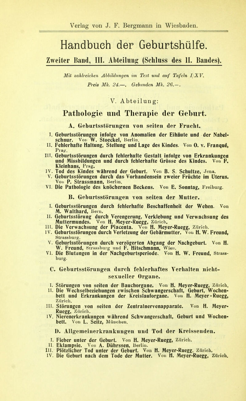 Handbuch der Geburtshülfe. Zweiter Band, III. Abteilung (Schluss des II. Bandes). Mit zahlreichen Abbildungen im Text und auf Tafeln I/XV. Preis ML 24.—. Gebunden Mk. 26.—. V. Abteilung: Pathologie und Therapie der Geburt. A. Greburtsstörung'en von selten der Frucht, I. Geburtsstörungen infolge von Anomalien der Eihäute und der Nabel- schnur. Vori W. Stoeckel, Berlin. II. Fehlerhafte Haltung, Stellung und Lage des Kindes. Von 0. v. Franqu^, Prag^. IIT. Geburtsstörungen durch fehlerhafte Gestalt infolge von Erkrankungeu und Missbildungen und durch fehlerhafte Grösse des Kindes. Vou F. Kleinhans, Prag. IV. Tod des Kindes während der Geburt. Von B. S. Schnitze, Jena. V. Geburtsstörungen durch das Vorhandensein zweier Früchte im Uterus. Vou P. Strassmann, Berlin. VI. Die Pathologie des knöchernen Beckens. Von E. Sonntag, Freiburg. B. Geburtsstörungen von selten der Mutter. I. Geburtsstörungen durch fehlerhafte Beschaffenheit der Wehen. Von M. Waithard, ßein. II. Geburtsstörung durch Verengerung, Verklebung und Verwachsung des Muttermundes. Von H. Meyer-Ruegg, Zürich. III. Die Verwachsung der Placenta. Von H. Meyer-Ruegg, Zürich. IV. Geburtsstörungen durch Verletzung der Gebärmutter. Von H. W. Freund, Strassburg. V. Geburtsstörungen durch verzögerten Abgang der Nachgeburt. Von H. W. Freund, Strassburg und F. Hitschmaun, Wien. VI. Die Blutungen in der Nachgeburtsperiode, Von H. W. Freund, Strass- burg. C. Geburtsstörungen dureh fehlerhaftes Verhalten nicht- sexueller Org'ane. I. Störungen von selten der Bauchorgane. Von H. Meyer-Ruegg, Zürich. II. Die Wechselbeziehungen zwischen Schwangerschaft, Geburt, Wochen- bett und Erkrankungen der Kreislauforgane. Von H. Meyer-Ruegg, Zürich. III. Störungen von selten der Zentralnervenapparate. Von H. Meyer- Ruegg, Zürich. IV. Nierenerkrankungen während Schwangerschaft, Geburt und Wochen- bett. Von L. Seitz, Müuchen. D. Allgemeinerkrankungen und Tod der Kreissenden. I. Fieber unter der Geburt. Von H. Meyer-Ruegg, Zürich. II Eklampsie. Von A. Dührssen, Berlin. III. Plötzlicher Tod unter der Geburt. Von H. Meyer-Ruegg, Zürich.