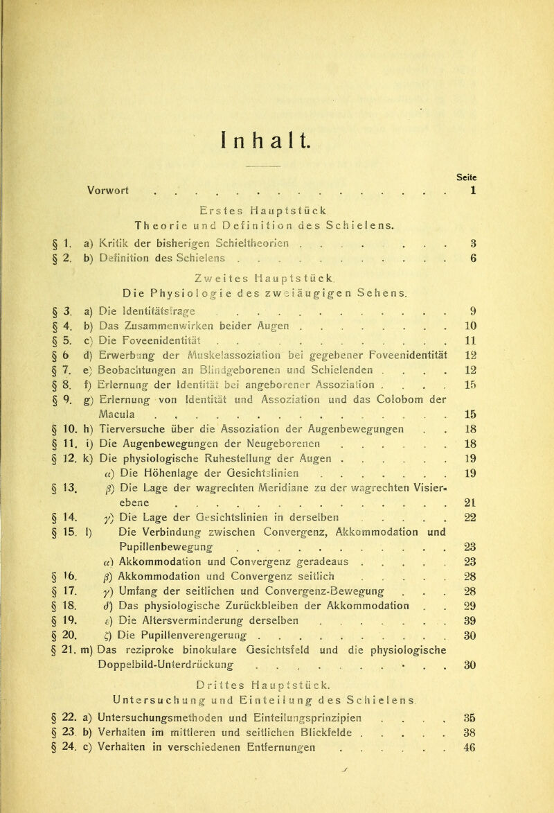 Inhalt. Seite Vorwort .' 1 Erstes Hauptstück Theorie und Definition des Schielens. § 1. a) Kritik der bisherigen Schieltheorien ......... 3 § 2. b) Definition des Schielens 6 Zweites Hauptstück. Die Physiologie des zweiäugigen Sehens. § 3. a) Die Identitätsfrage 9 § 4. b) Das Zusammenwirken beider Augen 10 § 5. c) Die Foveenidentität 11 §6 d) Erwerbung der MuskeSassoziation bei gegebener Foveenidentität 12 § 7. e) Beobachtungen an Blindgeborenen und Schielenden .... 12 § 8. f) Erlernung der Identität bei angeborener Assoziation .... 15 § 9. g) Erlernung von Identität und Assoziation und das Colobom der Macula 15 § 10. h) Tierversuche über die Assoziation der Augenbewegungen . . 18 §11. i) Die Augenbewegungen der Neugeborenen ...... 18 § 12. k) Die physiologische Ruhestellung der Äugen 19 «) Die Höhenlage der Gesichtslinien 19 §13. ß) Die Lage der wagrechten Meridiane zu der wagrechten Visier- ebene 21 §14. y) Die Lage der Gesichtslinien in derselben .... 22 § 15. 1) Die Verbindung zwischen Convergenz, Akkommodation und Pupillenbewegung . . 23 «) Akkommodation und Convergenz geradeaus ..... 23 §16. ß) Akkommodation und Convergenz seitlich ..... 28 §17. y) Umfang der seitlichen und Convergenz-Bewegung ... 28 § 18. cf) Das physiologische Zurückbleiben der Akkommodation . . 29 § 19. e) Die Altersverminderung derselben ........ 39 § 20. £) Die Pupilienverengerung .......... 30 § 21. m) Das reziproke binokulare Gesichtsfeld und die physiologische Doppelbild-Unterdrückung . 30 Drittes Hauptstück. Untersuchung und Einteilung des Schielens § 22. a) Untersuchungsmethoden und Einteilungsprinzipien .... 35 § 23. b) Verhalten im mittleren und seitlichen Blickfelde 38