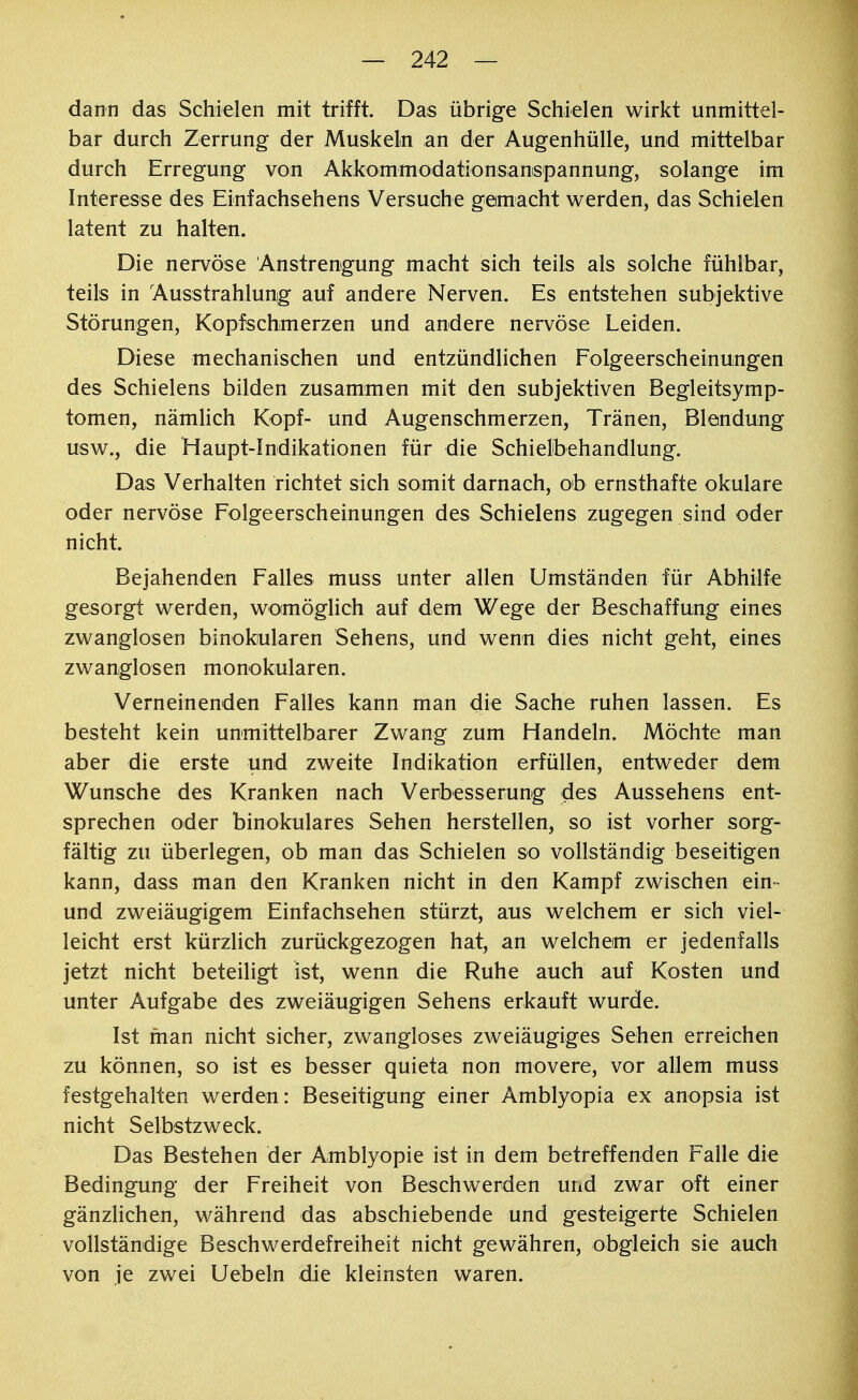 dann das Schielen mit trifft. Das übrige Schielen wirkt unmittel- bar durch Zerrung der Muskeln an der Augenhülle, und mittelbar durch Erregung von Akkommodationsanispannung, solange im Interesse des Einfachsehens Versuche gemacht werden, das Schielen latent zu halten. Die nervöse Anstrengung macht sich teils als solche fühlbar, teils in Ausstrahlung auf andere Nerven. Es entstehen subjektive Störungen, Kopfschmerzen und andere nervöse Leiden. Diese mechanischen und entzündlichen Folgeerscheinungen des Schielens bilden zusammen mit den subjektiven Begleitsymp- tomen, nämlich Kopf- und Augenschmerzen, Tränen, Blendung usw., die Haupt-Indikationen für die Schielbehandlung. Das Verhalten richtet sich somit darnach, ob ernsthafte okulare oder nervöse Folgeerscheinungen des Schielens zugegen sind oder nicht. Bejahenden Falles muss unter allen Umständen für Abhilfe gesorgt werden, womöglich auf dem Wege der Beschaffung eines zwanglosen binokularen Sehens, und wenn dies nicht geht, eines zwanglosen monokularen. Verneinenden Falles kann man die Sache ruhen lassen. Es besteht kein unmittelbarer Zwang zum Handeln. Möchte man aber die erste und zweite Indikation erfüllen, entweder dem Wunsche des Kranken nach Verbesserung des Aussehens ent- sprechen oder binokulares Sehen herstellen, so ist vorher sorg- fältig zu überlegen, ob man das Schielen so vollständig beseitigen kann, dass man den Kranken nicht in den Kampf zwischen ein- und zweiäugigem Einfachsehen stürzt, aus welchem er sich viel- leicht erst kürzlich zurückgezogen hat, an welchem er jedenfalls jetzt nicht beteiligt ist, wenn die Ruhe auch auf Kosten und unter Aufgabe des zweiäugigen Sehens erkauft wurde. Ist man nicht sicher, zwangloses zweiäugiges Sehen erreichen zu können, so ist es besser quieta non movere, vor allem muss festgehalten werden: Beseitigung einer Amblyopia ex anopsia ist nicht Selbstzweck. Das Bestehen der Amblyopie ist in dem betreffenden Falle die Bedingung der Freiheit von Beschwerden und zwar oft einer gänzlichen, während das abschiebende und gesteigerte Schielen vollständige Beschwerdefreiheit nicht gewähren, obgleich sie auch von je zwei Uebeln die kleinsten waren.