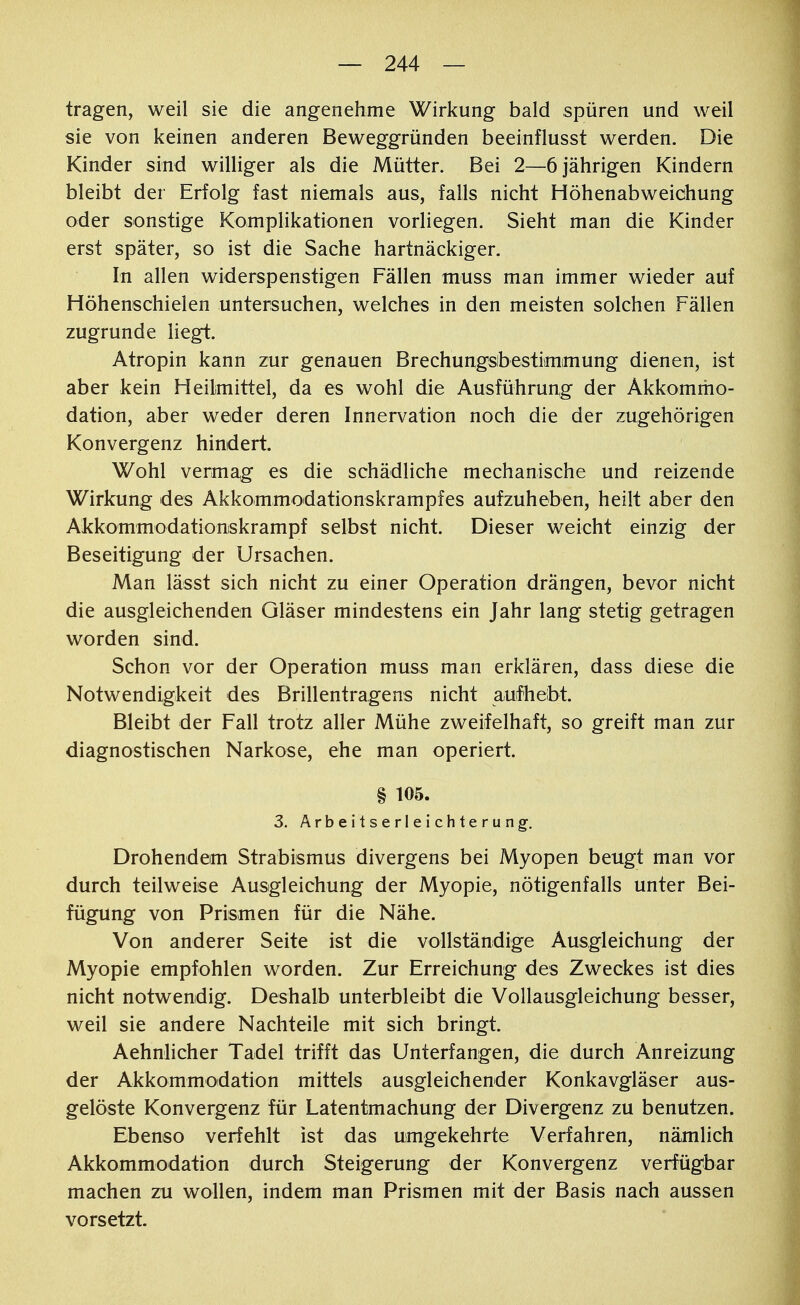 tragen, weil sie die angenehme Wirkung bald spüren und weil sie von keinen anderen Beweggründen beeinflusst werden. Die Kinder sind williger als die Mütter. Bei 2—6 jährigen Kindern bleibt der Erfolg fast niemals aus, falls nicht Höhenabweichung oder sonstige Komplikationen vorliegen. Sieht man die Kinder erst später, so ist die Sache hartnäckiger. In allen widerspenstigen Fällen muss man immer wieder auf Höhenschielen untersuchen, welches in den meisten solchen Fällen zugrunde liegt. Atropin kann zur genauen Brechungsibestimimung dienen, ist aber kein Heilmittel, da es wohl die Ausführung der Akkommo- dation, aber weder deren Innervation noch die der zugehörigen Konvergenz hindert. Wohl vermag es die schädliche mechanische und reizende Wirkung des Akkommodationskrampfes aufzuheben, heilt aber den Akkommodationskrampf selbst nicht. Dieser weicht einzig der Beseitigung der Ursachen. Man lässt sich nicht zu einer Operation drängen, bevor nicht die ausgleichenden Gläser mindestens ein Jahr lang stetig getragen worden sind. Schon vor der Operation muss man erklären, dass diese die Notwendigkeit des Brillentragens nicht aufhebt. Bleibt der Fall trotz aller Mühe zweifelhaft, so greift man zur diagnostischen Narkose, ehe man operiert. § 105. 3. Arbeitserleichterung. Drohendem Strabismus divergens bei Myopen beugt man vor durch teilweise Ausgleichung der Myopie, nötigenfalls unter Bei- fügung von Prismen für die Nähe. Von anderer Seite ist die vollständige Ausgleichung der Myopie empfohlen worden. Zur Erreichung des Zweckes ist dies nicht notwendig. Deshalb unterbleibt die Vollausgleichung besser, weil sie andere Nachteile mit sich bringt. Aehnlicher Tadel trifft das Unterfangen, die durch Anreizung der Akkommodation mittels ausgleichender Konkavgläser aus- gelöste Konvergenz für Latentmachung der Divergenz zu benutzen. Ebenso verfehlt ist das umgekehrte Verfahren, nämlich Akkommodation durch Steigerung der Konvergenz verfügbar machen zu wollen, indem man Prismen mit der Basis nach aussen vorsetzt.