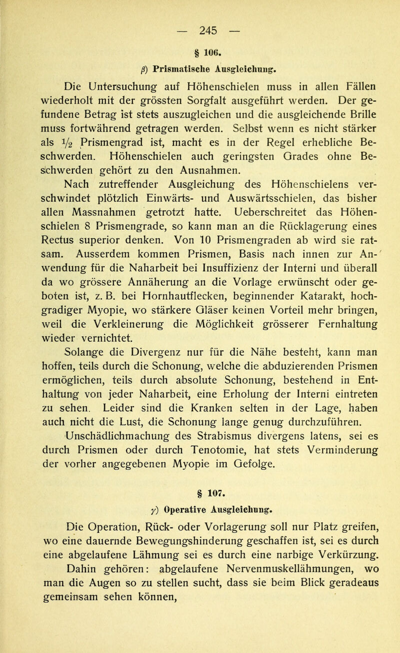 § 106. ß) Prismatische Ausgleichung. Die Untersuchung auf Höhenschielen muss in allen Fällen wiederholt mit der grössten Sorgfalt ausgeführt werden. Der ge- fundene Betrag ist stets auszugleichen und die ausgleichende Brille muss fortwährend getragen werden. Selbst wenn es nicht stärker als i/2 Prismengrad ist, macht es in der Regel erhebliche Be- schwerden. Höhenschielen auch geringsten Grades ohne Be- schwerden gehört zu den Ausnahmen. Nach zutreffender Ausgleichung des Höhenschielens ver- schwindet plötzlich Einwärts- und Auswärtsschielen, das bisher allen Massnahmen getrotzt hatte. U eberschreitet das Höhen- schielen 8 Prisimengrade, so kann man an die Rücklagerung eines Rectus superior denken. Von 10 Prismengraden ab wird sie rat- sam. Ausserdem kommen Prismen, Basis nach innen zur An-' wendung für die Naharbeit bei Insuffizienz der Interni und überall da wo grössere Annäherung an die Vorlage erwünscht oder ge- boten ist, z. B. bei Hornhautflecken, beginnender Katarakt, hoch- gradiger Myopie, wo stärkere Gläser keinen Vorteil mehr bringen, weil die Verkleinerung die Möglichkeit grösserer Fernhaltung wieder vernichtet. Solange die Divergenz nur für die Nähe besteht, kann man hoffen, teils durch die Schonung, welche die abduzierenden Prismen ermöglichen, teils durch absolute Schonung, bestehend in Ent- haltung von jeder Naharbeit, eine Erholung der Interni eintreten zu sehen. Leider sind die Kranken selten in der Lage, haben auch nicht die Lust, die Schonung lange genug durchzuführen. Unschädlichmachung des Strabismus divergens latens, sei es durch Prismen oder durch Tenotomie, hat stets Verminderung der vorher angegebenen Myopie im Gefolge. § 107. y) Operative Ausgleichung. Die Operation, Rück- oder Vorlagerung soll nur Platz greifen, wo eine dauernde Bewegungshinderung geschaffen ist, sei es durch eine abgelaufene Lähmung sei es durch eine narbige Verkürzung. Dahin gehören: abgelaufene Nervenmuskellähmungen, wo man die Augen so zu stellen sucht, dass sie beim Blick geradeaus gemeinsam sehen können,