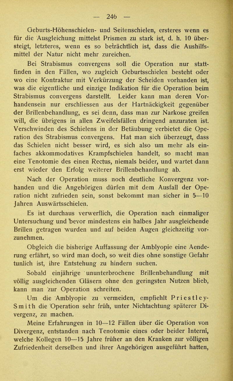 Geburts-Höhenschielen- und Seitenschielen, ersteres wenn es für die Ausgleichung mittelst Prismen zu stark ist, d. h. 10 über- steigt, letzteres, wenn es so beträchtlich ist, dass die Aushilfs- mittel der Natur nicht mehr zureichen. Bei Strabismus convergens soll die Operation nur statt- finden in den Fällen, wo zugleich Geburtsschielen besteht oder wo eine Kontraktur mit Verkürzung der Scheiden vorhanden ist, was die eigentliche und einzige Indikation für die Operation beim Strabismus convergens darstellt. Leider kann man deren Vor- handensein nur erschliessen aus der Hartnäckigkeit gegenüber der Brillenbehandlung, es sei denn, dass man zur Narkose greifen will, die übrigens in allen Zweifelsfällen dringend anzuraten ist. Verschwinden des Schielens in der Betäubung verbietet die Ope- ration des Strabismus convergens. Hat man sich überzeugt, dass das Schielen nicht besser wird, es sich also um mehr als ein- faches akkommodatives Krampfschielen handelt, so macht man eine Tenotomie des einen Rectus, niemals beider, und wartet dann erst wieder den Erfolg weiterer Brillenbehandlung ab. Nach der Operation muss noch deutliche Konvergenz vor- handen und die Angehörigen dürfen mit dem Ausfall der Ope- ration nicht zufrieden sein, sonst bekommt man sicher in 5—10 Jahren Auswärtsschielen. Es ist durchaus verwerflich, die Operation nach einmaliger Untersuchung und bevor mindestens ein halbes Jahr ausgleichende Brillen getragen wurden und auf beiden Augen gleichzeitig vor- zunehmen. Obgleich die bisherige Auffassung der Amblyopie eine Aende- rung erfährt, so wird man doch, so weit dies ohne sonstige Gefahr tunlich ist, ihre Entstehung zu hindern suchen. Sobald einjährige ununterbrochene Brillenbehandlung mit völlig ausgleichenden Gläsern ohne den geringsten Nutzen blieb, kann man zur Operation schreiten. Um die Amblyopie zu vermeiden, empfiehlt Priestley- S mith die 'Operation sehr früh, unter Nichtachtung späterer Di- vergenz, zu machen. Meine Erfahrungen in 10—12 Fällen über die Operation von Divergenz, entstanden nach Tenotoimie eines oder beider Intern!, welche Kollegen 10—15 Jahre früher an den Krankem zur völligen Zufriedenheit derselben und ihrer Angehörigen ausgeführt hatten,