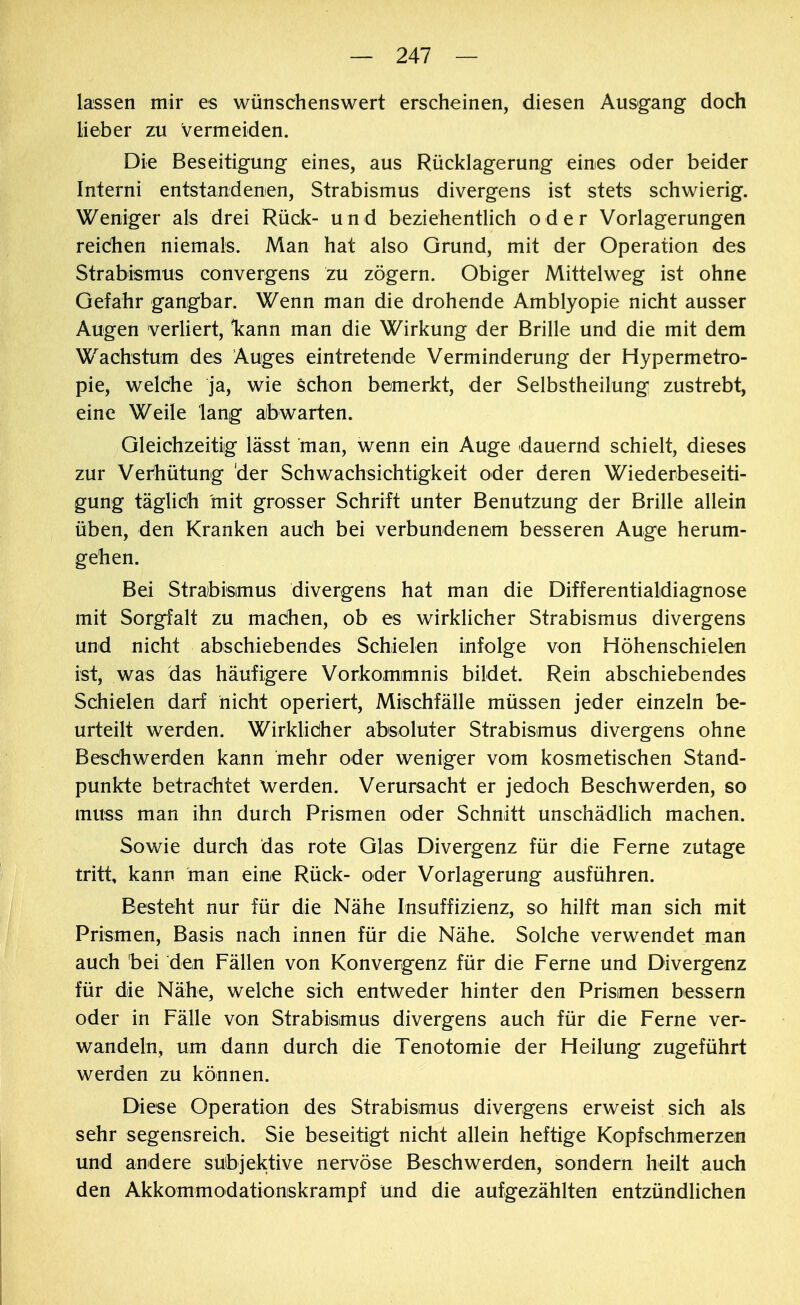 lassen mir es wünschenswert erscheinen, diesen Ausgang doch lieber zu Vermeiden. Die Beseitigung eines, aus Rücklagerung eines oder beider Interni entstandenen, Strabismus divergens ist stets schwierig. Weniger als drei Rück- und beziehentlich oder Vorlagerungen reichen niemals. Man hat also Grund, mit der Operation des Strabismus convergens zu zögern. Obiger Mittelweg ist ohne Gefahr gangbar. Wenn man die drohende Amblyopie nicht ausser Augen verliert, kann man die Wirkung der Brille und die mit dem Wachstum des Auges eintretende Verminderung der Hypermetro- pie, welche ja, wie schon bemerkt, der Selbstheilung zustrebt, eine Weile lang abwarten. Gleichzeitig lässt man, wenn ein Auge dauernd schielt, dieses zur Verhütung 'der Schwachsichtigkeit oder deren Wiederbeseiti- gung täglich mit grosser Schrift unter Benutzung der Brille allein üben, den Kranken auch bei verbundenem besseren Auge herum- gehen. Bei Strabismus divergens hat man die Differentialdiagnose mit Sorgfalt zu machen, ob es wirklicher Strabismus divergens und nicht abschiebendes Schielen infolge von Höhenschielen ist, was das häufigere Vorkommnis bildet. Rein abschiebendes Schielen darf nicht operiert, Mischfälle müssen jeder einzeln be- urteilt werden. Wirklicher absoluter Strabismus divergens ohne Beschwerden kann mehr oder weniger vom kosmetischen Stand- punkte betrachtet werden. Verursacht er jedoch Beschwerden, so muss man ihn durch Prismen oder Schnitt unschädlich machen. Sowie durch das rote Glas Divergenz für die Ferne zutage tritt, kann man eine Rück- oder Vorlagerung ausführen. Besteht nur für die Nähe Insuffizienz, so hilft man sich mit Prismen, Basis nach innen für die Nähe. Solche verwendet man auch bei den Fällen von Konvergenz für die Ferne und Divergenz für die Nähe, welche sich entweder hinter den Prismen bessern oder in Fälle von Strabismus divergens auch für die Ferne ver- wandeln, um dann durch die Tenotomie der Heilung zugeführt werden zu können. Diese Operation des Strabismus divergens erweist sich als sehr segensreich. Sie beseitigt nicht allein heftige Kopfschmerzen und andere subjektive nervöse Beschwerden, sondern heilt auch den Akkommodationskrampf und die aufgezählten entzündlichen