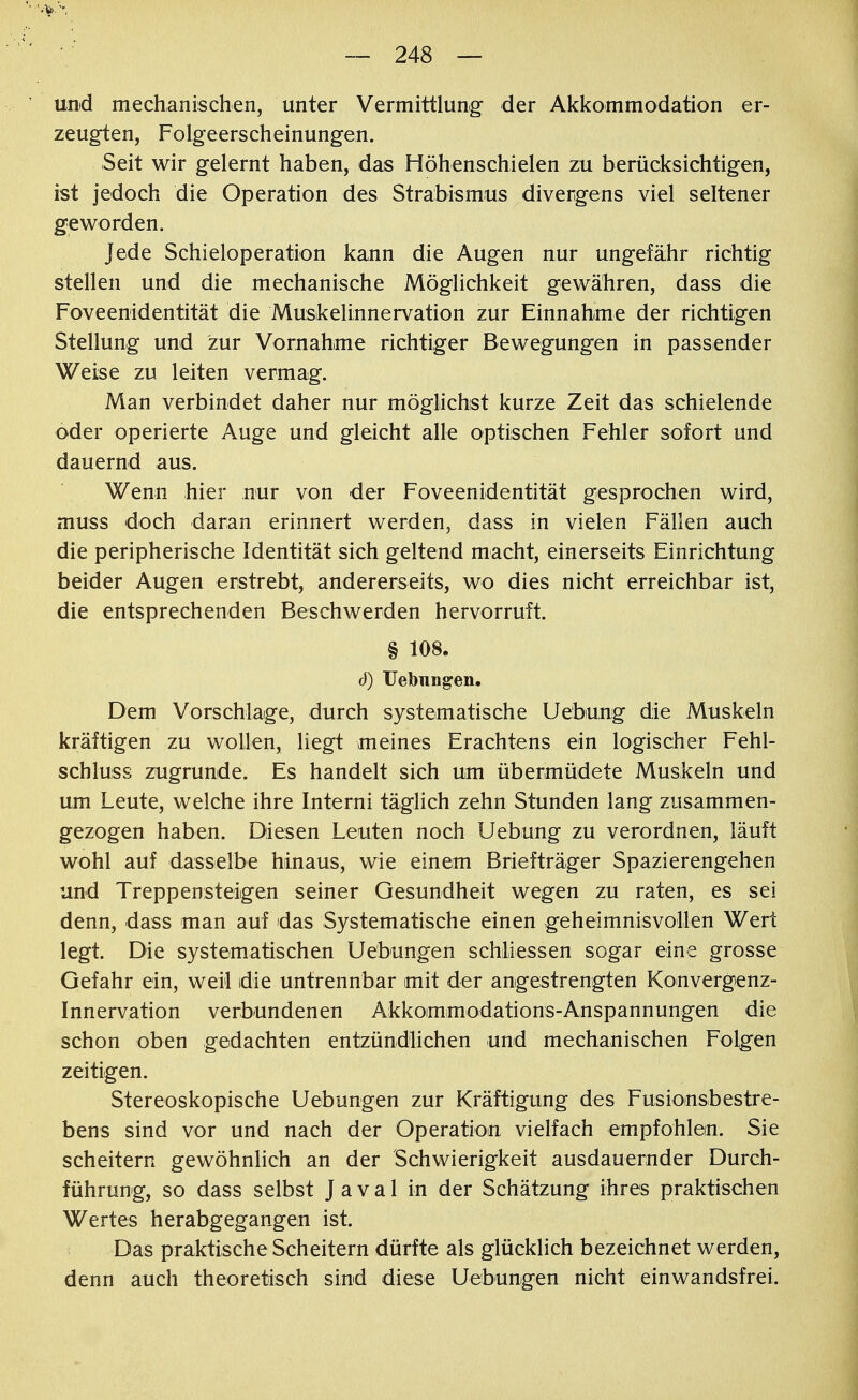 und mechanischen, unter Vermittlung der Akkommodation er- zeugten, Folgeerscheinungen. Seit wir gelernt haben, das Höhenschielen zu berücksichtigen, ist jedoch die Operation des Strabismus divergens viel seltener geworden. Jede Schieloperation kann die Augen nur ungefähr richtig stellen und die mechanische Möglichkeit gewähren, dass die Foveenidentität die Muskelinnervation zur Einnahme der richtigen Stellung und zur Vornahme richtiger Bewegungen in passender Weise zu leiten vermag. Man verbindet daher nur möglichst kurze Zeit das schielende oder operierte Auge und gleicht alle optischen Fehler sofort und dauernd aus. Wenn hier nur von der Foveenidentität gesprochen wird, muss doch daran erinnert werden, dass in vielen Fällen auch die peripherische Identität sich geltend macht, einerseits Einrichtung beider Augen erstrebt, andererseits, wo dies nicht erreichbar ist, die entsprechenden Beschwerden hervorruft. § 108. ö) Uebungen. Dem Vorschlage, durch systematische Uebung die Muskeln kräftigen zu wollen, liegt meines Erachtens ein logischer Fehl- schluss zugrunde. Es handelt sich um übermüdete Muskeln und um Leute, welche ihre Interni täglich zehn Stunden lang zusammen- gezogen haben. Diesen Leuten noch Uebung zu verordnen, läuft wohl auf dasselbe hinaus, wie einem Briefträger Spazierengehen und Treppensteigen seiner Gesundheit wegen zu raten, es sei denn, dass man auf das Systematische einen geheimnisvollen Wert legt. Die systematischen Uebungen schliessen sogar eine grosse Gefahr ein, weil die untrennbar mit der angestrengten Konvergenz- Innervation verbundenen Akkoimmodations-Anspannungen die schon oben gedachten entzündlichen und mechanischen Folgen zeitigen. Stereoskopische Uebungen zur Kräftigung des Fusionsbestre- bens sind vor und nach der Operation vielfach empfohlen. Sie scheitern gewöhnlich an der Schwierigkeit ausdauernder Durch- führung, so dass selbst J a v a 1 in der Schätzung ihres praktischen Wertes herabgegangen ist. Das praktische Scheitern dürfte als glücklich bezeichnet werden, denn auch theoretisch sind diese Uebungen nicht einwandsfrei.