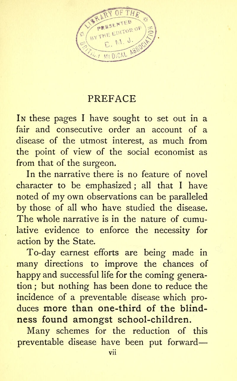 PREFACE In these pages I have sought to set out in a fair and consecutive order an account of a disease of the utmost interest, as much from the point of view of the social economist as from that of the surgeon. In the narrative there is no feature of novel character to be emphasized ; all that I have noted of my own observations can be paralleled by those of all who have studied the disease. The whole narrative is in the nature of cumu- lative evidence to enforce the necessity for action by the State. To-day earnest efforts are being made in many directions to improve the chances of happy and successful life for the coming genera- tion ; but nothing has been done to reduce the incidence of a preventable disease which pro- duces more than one-third of the blind- ness found amongst school-children. Many schemes for the reduction of this preventable disease have been put forward—