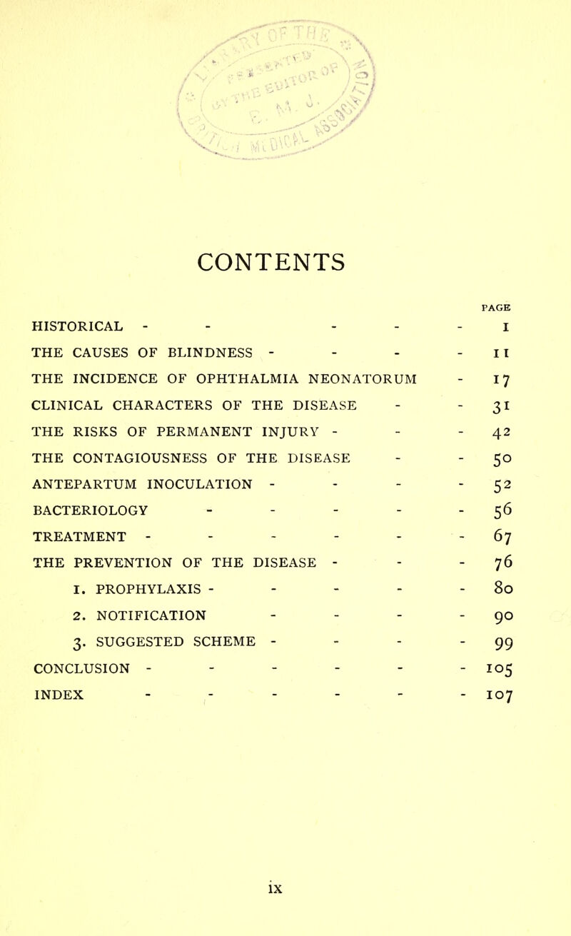 CONTENTS PAGE HISTORICAL - - - - - I THE CAUSES OF BLINDNESS - - - - II THE INCIDENCE OF OPHTHALMIA NEONATORUM - 17 CLINICAL CHARACTERS OF THE DISEASE - 31 THE RISKS OF PERMANENT INJURY - - 42 THE CONTAGIOUSNESS OF THE DISEASE - - 50 ANTEPARTUM INOCULATION - - - 52 BACTERIOLOGY - - - - 56 TREATMENT - - - - 67 THE PREVENTION OF THE DISEASE - - 76 1. PROPHYLAXIS - - - - - 80 2. NOTIFICATION - - - - 90 3. SUGGESTED SCHEME - - - 99 CONCLUSION ------ 105 INDEX ------ I07